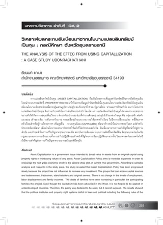 253
บทคัดยอ
การแปลงสินทรัพยเปนทุน (ASSET CAPITALLIZATION) ถือเปนโครงการเพิ่มมูลคาในทรัพยสินจากปจจัยทุนเดิม
โดยนำระบบกรรมสิทธิ์ (PROPERTY RIGHS) มาใชในการเพิ่มมูลคาสินทรัพยนั้นๆและนโยบายแปลงสินทรัพยเปนทุนเปน
เพียงนโยบายเพิ่มรายจายเพื่อกระตุนเศรษฐกิจรากหญา ตะเกียบขาที่ 2 ของรัฐบาลไทย จากผลการศึกษาวิจัย พบวา โครงการ
แปลงสินทรัพยเปนทุน มีความกาวหนาในการดำเนินการลาชา โดยโครงการแปลงสินทรัพยเปนทุนไมสงผลกระทบตอการ
ขยายตัวใหเกิดการลงทุนเพิ่ม(วิเคราะหจากตัวอยางและชวงที่ทำการศึกษา) กลุมผูเขาถึงแหลงเงินทุน คือ กลุมแมคา พอคา
แผงลอย เจาของเดิม ระดับการจางงาน การเคลื่อนยายแรงงาน รายไดภาคครัวเรือน ไมมีการเปลี่ยนแปลง หนี้สินภาค
ครัวเรือนสำหรับผูรวมโครงการฯ เพิ่มสูงขึ้น ระบบทุนนิยม (CAPITALISM) พัฒนากาวหนาในประเทศตะวันตก แตสำหรับ
ประเทศดอยพัฒนา เมื่อนำนโยบายออกมาประกาศใชแลวก็ไมประสบผลสำเร็จ อันเนื่องมาจากความสำคัญที่จะนำไปสูความ
สำเร็จ และกาวหนาในการแกไขปญหาความยากจน คือ สถาบันการเมืองและระบบกรรมสิทธิ์ในทรัพยสิน มีความบกพรองในเชิง
กฎหมายและทางการเมืองรวมทั้งการนำไปปฏิบัติของเจาหนาที่รัฐโดยการเลือกปฏิบัตินอกจากนั้น วิทยาศาสตรและเทคโนโลยี
ยังมีความสำคัญตอการแกไขปญหาความยากจนในยุกตปจจุบัน
Abstract
Asset Capitalization is a government issue intended to boost value in assets from an original capital using
property rights in increasing values of any asset. Asset Capitalization Policy aims to increase expenses in order to
encourage the root grass economic which is the second chop stick of current Thai government. According to samples
analysis and research in the study pace, the study revealed that Asset Capitalization Policy has been progressed
slowly because the project has not influenced to increase any investment. The groups that can access capital sources
are tradeswomen, tradesmen, stand-retailers and original owners. There is no change in the levels of employment,
labor displacement and family incomes. The debts of families have been increasing in particular the participating
families the project. Even though the capitalism has been advanced in the West, it is not helpful to be applied in
underdeveloped countries. Therefore, the policy was declared to be used, but it cannot succeed. The results showed
that the political institutes and property right systems deficit in laws and political including the following rules of the
 