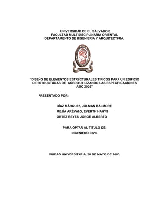 UNIVERSIDAD DE EL SALVADOR
FACULTAD MULTIDISCIPLINARIA ORIENTAL
DEPARTAMENTO DE INGENIERIA Y ARQUITECTURA.
“DISEÑO DE ELEMENTOS ESTRUCTURALES TIPICOS PARA UN EDIFICIO
DE ESTRUCTURAS DE ACERO UTILIZANDO LAS ESPECIFICACIONES
AISC 2005”
PRESENTADO POR:
DÍAZ MÁRQUEZ, JOLMAN BALMORE
MEJÍA ARÉVALO, EVERTH HAHYS
ORTEZ REYES, JORGE ALBERTO
PARA OPTAR AL TITULO DE:
INGENIERO CIVIL
CIUDAD UNIVERSITARIA, 28 DE MAYO DE 2007.
 