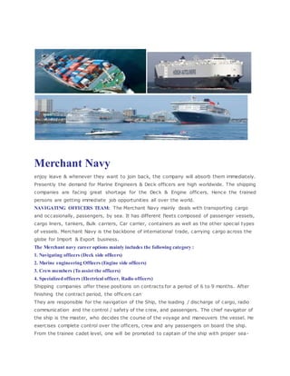 Merchant Navy
enjoy leave & whenever they want to join back, the company will absorb them immediately.
Presently the demand for Marine Engineers & Deck officers are high worldwide. The shipping
companies are facing great shortage for the Deck & Engine officers. Hence the trained
persons are getting immediate job opportunities all over the world.
NAVIGATING OFFICERS TEAM: The Merchant Navy mainly deals with transporting cargo
and occasionally, passengers, by sea. It has different fleets composed of passenger vessels,
cargo liners, tankers, Bulk carriers, Car carrier, containers as well as the other special types
of vessels. Merchant Navy is the backbone of international trade, carrying cargo across the
globe for Import & Export business.
The Merchant navy career options mainly includes the following category :
1. Navigating officers (Deck side officers)
2. Marine engineering Officers (Engine side officers)
3. Crew members (To assist the officers)
4. Specialized officers (Electrical officer, Radio officers)
Shipping companies offer these positions on contracts for a period of 6 to 9 months. After
finishing the contract period, the officers can
They are responsible for the navigation of the Ship, the loading / discharge of cargo, radio
communication and the control / safety of the crew, and passengers. The chief navigator of
the ship is the master, who decides the course of the voyage and maneuvers the vessel. He
exercises complete control over the officers, crew and any passengers on board the ship.
From the trainee cadet level, one will be promoted to captain of the ship with proper sea-
 