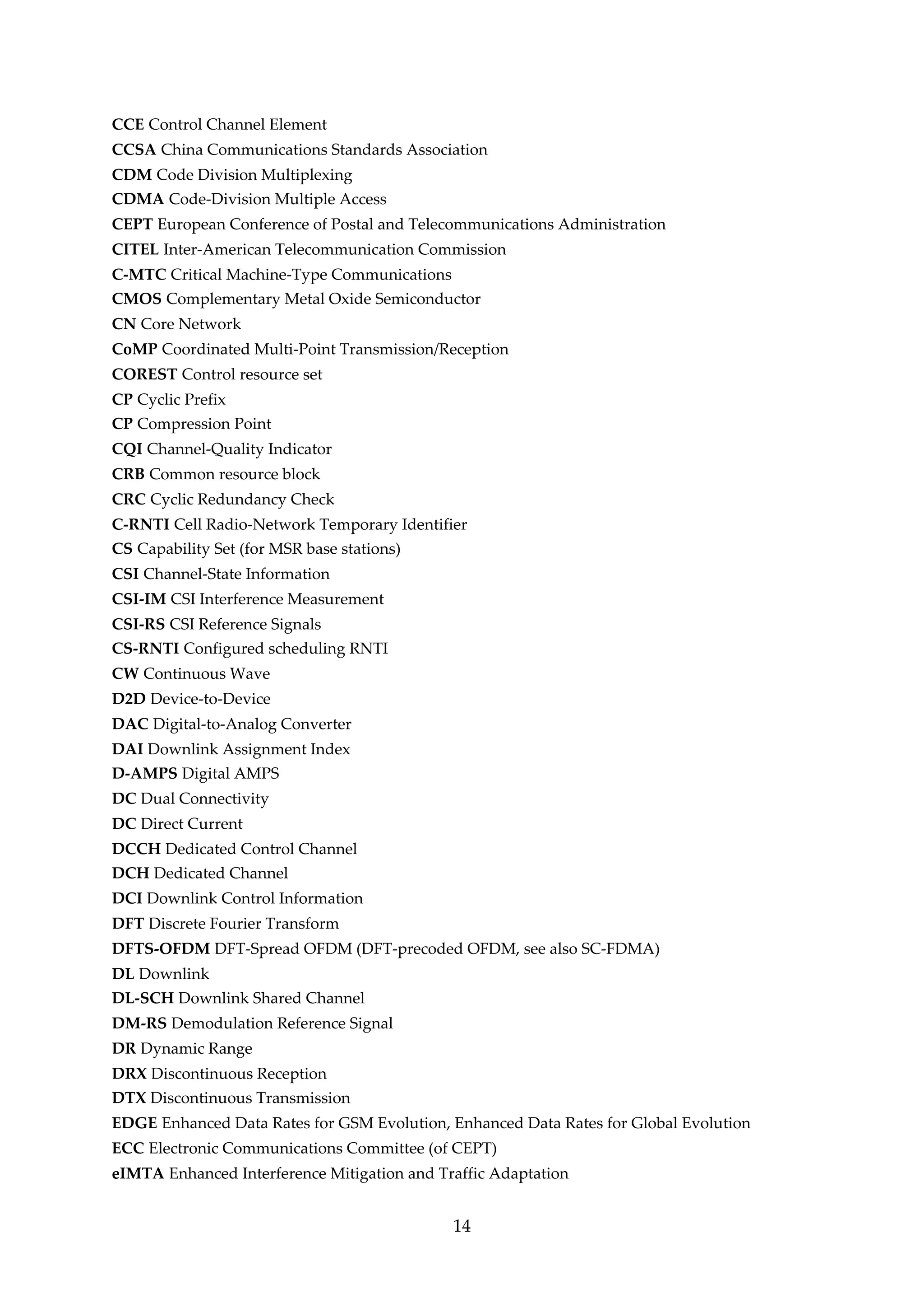 CCE Control Channel Element
CCSA China Communications Standards Association
CDM Code Division Multiplexing
CDMA Code-Division Multiple Access
CEPT European Conference of Postal and Telecommunications Administration
CITEL Inter-American Telecommunication Commission
C-MTC Critical Machine-Type Communications
CMOS Complementary Metal Oxide Semiconductor
CN Core Network
CoMP Coordinated Multi-Point Transmission/Reception
COREST Control resource set
CP Cyclic Prefix
CP Compression Point
CQI Channel-Quality Indicator
CRB Common resource block
CRC Cyclic Redundancy Check
C-RNTI Cell Radio-Network Temporary Identifier
CS Capability Set (for MSR base stations)
CSI Channel-State Information
CSI-IM CSI Interference Measurement
CSI-RS CSI Reference Signals
CS-RNTI Configured scheduling RNTI
CW Continuous Wave
D2D Device-to-Device
DAC Digital-to-Analog Converter
DAI Downlink Assignment Index
D-AMPS Digital AMPS
DC Dual Connectivity
DC Direct Current
DCCH Dedicated Control Channel
DCH Dedicated Channel
DCI Downlink Control Information
DFT Discrete Fourier Transform
DFTS-OFDM DFT-Spread OFDM (DFT-precoded OFDM, see also SC-FDMA)
DL Downlink
DL-SCH Downlink Shared Channel
DM-RS Demodulation Reference Signal
DR Dynamic Range
DRX Discontinuous Reception
DTX Discontinuous Transmission
EDGE Enhanced Data Rates for GSM Evolution, Enhanced Data Rates for Global Evolution
ECC Electronic Communications Committee (of CEPT)
eIMTA Enhanced Interference Mitigation and Traffic Adaptation
14
 