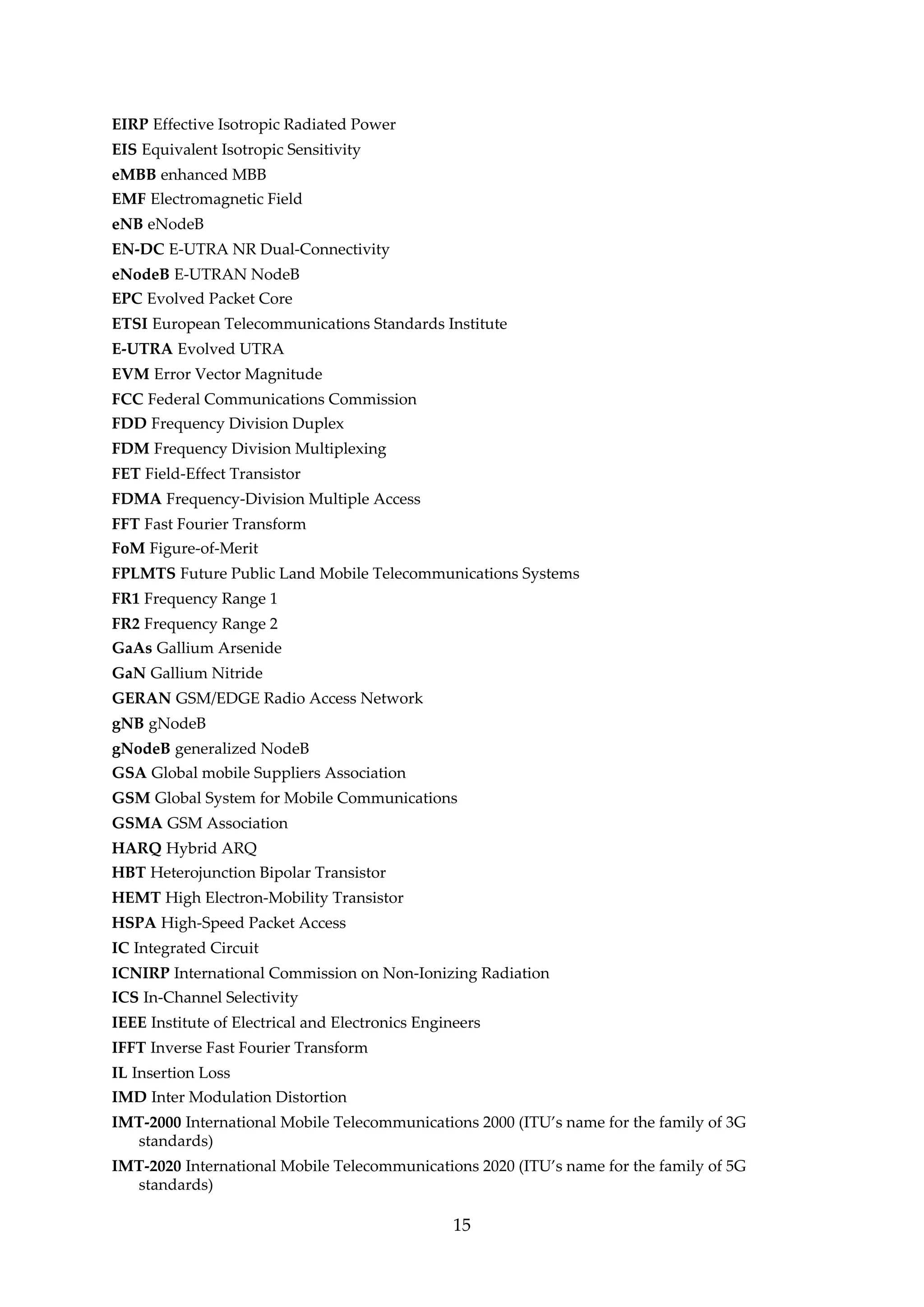EIRP Effective Isotropic Radiated Power
EIS Equivalent Isotropic Sensitivity
eMBB enhanced MBB
EMF Electromagnetic Field
eNB eNodeB
EN-DC E-UTRA NR Dual-Connectivity
eNodeB E-UTRAN NodeB
EPC Evolved Packet Core
ETSI European Telecommunications Standards Institute
E-UTRA Evolved UTRA
EVM Error Vector Magnitude
FCC Federal Communications Commission
FDD Frequency Division Duplex
FDM Frequency Division Multiplexing
FET Field-Effect Transistor
FDMA Frequency-Division Multiple Access
FFT Fast Fourier Transform
FoM Figure-of-Merit
FPLMTS Future Public Land Mobile Telecommunications Systems
FR1 Frequency Range 1
FR2 Frequency Range 2
GaAs Gallium Arsenide
GaN Gallium Nitride
GERAN GSM/EDGE Radio Access Network
gNB gNodeB
gNodeB generalized NodeB
GSA Global mobile Suppliers Association
GSM Global System for Mobile Communications
GSMA GSM Association
HARQ Hybrid ARQ
HBT Heterojunction Bipolar Transistor
HEMT High Electron-Mobility Transistor
HSPA High-Speed Packet Access
IC Integrated Circuit
ICNIRP International Commission on Non-Ionizing Radiation
ICS In-Channel Selectivity
IEEE Institute of Electrical and Electronics Engineers
IFFT Inverse Fast Fourier Transform
IL Insertion Loss
IMD Inter Modulation Distortion
IMT-2000 International Mobile Telecommunications 2000 (ITU’s name for the family of 3G
standards)
IMT-2020 International Mobile Telecommunications 2020 (ITU’s name for the family of 5G
standards)
15
 