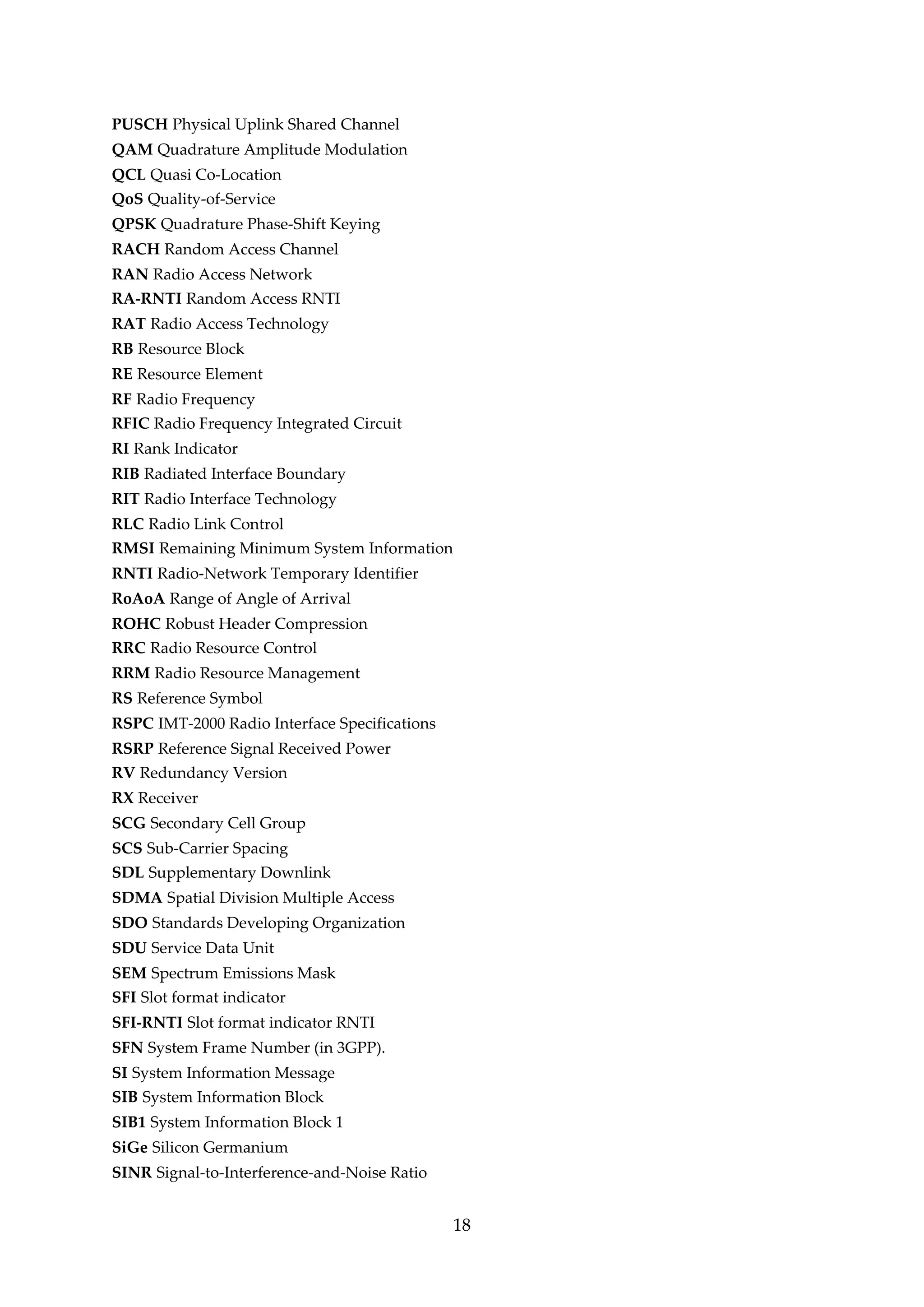 PUSCH Physical Uplink Shared Channel
QAM Quadrature Amplitude Modulation
QCL Quasi Co-Location
QoS Quality-of-Service
QPSK Quadrature Phase-Shift Keying
RACH Random Access Channel
RAN Radio Access Network
RA-RNTI Random Access RNTI
RAT Radio Access Technology
RB Resource Block
RE Resource Element
RF Radio Frequency
RFIC Radio Frequency Integrated Circuit
RI Rank Indicator
RIB Radiated Interface Boundary
RIT Radio Interface Technology
RLC Radio Link Control
RMSI Remaining Minimum System Information
RNTI Radio-Network Temporary Identifier
RoAoA Range of Angle of Arrival
ROHC Robust Header Compression
RRC Radio Resource Control
RRM Radio Resource Management
RS Reference Symbol
RSPC IMT-2000 Radio Interface Specifications
RSRP Reference Signal Received Power
RV Redundancy Version
RX Receiver
SCG Secondary Cell Group
SCS Sub-Carrier Spacing
SDL Supplementary Downlink
SDMA Spatial Division Multiple Access
SDO Standards Developing Organization
SDU Service Data Unit
SEM Spectrum Emissions Mask
SFI Slot format indicator
SFI-RNTI Slot format indicator RNTI
SFN System Frame Number (in 3GPP).
SI System Information Message
SIB System Information Block
SIB1 System Information Block 1
SiGe Silicon Germanium
SINR Signal-to-Interference-and-Noise Ratio
18
 