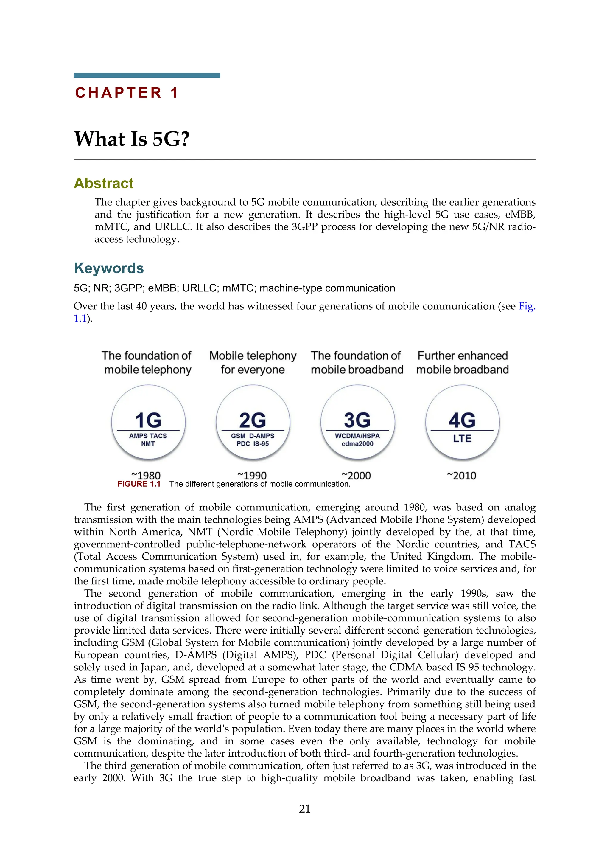 C H A P T E R 1
What Is 5G?
Abstract
The chapter gives background to 5G mobile communication, describing the earlier generations
and the justification for a new generation. It describes the high-level 5G use cases, eMBB,
mMTC, and URLLC. It also describes the 3GPP process for developing the new 5G/NR radio-
access technology.
Keywords
5G; NR; 3GPP; eMBB; URLLC; mMTC; machine-type communication
Over the last 40 years, the world has witnessed four generations of mobile communication (see Fig.
1.1).
FIGURE 1.1 The different generations of mobile communication.
The first generation of mobile communication, emerging around 1980, was based on analog
transmission with the main technologies being AMPS (Advanced Mobile Phone System) developed
within North America, NMT (Nordic Mobile Telephony) jointly developed by the, at that time,
government-controlled public-telephone-network operators of the Nordic countries, and TACS
(Total Access Communication System) used in, for example, the United Kingdom. The mobile-
communication systems based on first-generation technology were limited to voice services and, for
the first time, made mobile telephony accessible to ordinary people.
The second generation of mobile communication, emerging in the early 1990s, saw the
introduction of digital transmission on the radio link. Although the target service was still voice, the
use of digital transmission allowed for second-generation mobile-communication systems to also
provide limited data services. There were initially several different second-generation technologies,
including GSM (Global System for Mobile communication) jointly developed by a large number of
European countries, D-AMPS (Digital AMPS), PDC (Personal Digital Cellular) developed and
solely used in Japan, and, developed at a somewhat later stage, the CDMA-based IS-95 technology.
As time went by, GSM spread from Europe to other parts of the world and eventually came to
completely dominate among the second-generation technologies. Primarily due to the success of
GSM, the second-generation systems also turned mobile telephony from something still being used
by only a relatively small fraction of people to a communication tool being a necessary part of life
for a large majority of the world's population. Even today there are many places in the world where
GSM is the dominating, and in some cases even the only available, technology for mobile
communication, despite the later introduction of both third- and fourth-generation technologies.
The third generation of mobile communication, often just referred to as 3G, was introduced in the
early 2000. With 3G the true step to high-quality mobile broadband was taken, enabling fast
21
 