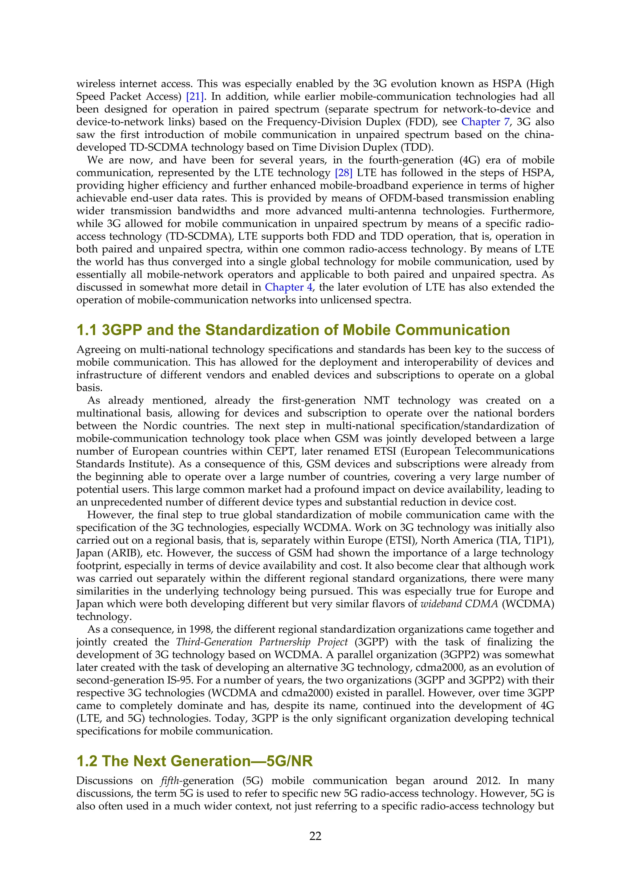 wireless internet access. This was especially enabled by the 3G evolution known as HSPA (High
Speed Packet Access) [21]. In addition, while earlier mobile-communication technologies had all
been designed for operation in paired spectrum (separate spectrum for network-to-device and
device-to-network links) based on the Frequency-Division Duplex (FDD), see Chapter 7, 3G also
saw the first introduction of mobile communication in unpaired spectrum based on the china-
developed TD-SCDMA technology based on Time Division Duplex (TDD).
We are now, and have been for several years, in the fourth-generation (4G) era of mobile
communication, represented by the LTE technology [28] LTE has followed in the steps of HSPA,
providing higher efficiency and further enhanced mobile-broadband experience in terms of higher
achievable end-user data rates. This is provided by means of OFDM-based transmission enabling
wider transmission bandwidths and more advanced multi-antenna technologies. Furthermore,
while 3G allowed for mobile communication in unpaired spectrum by means of a specific radio-
access technology (TD-SCDMA), LTE supports both FDD and TDD operation, that is, operation in
both paired and unpaired spectra, within one common radio-access technology. By means of LTE
the world has thus converged into a single global technology for mobile communication, used by
essentially all mobile-network operators and applicable to both paired and unpaired spectra. As
discussed in somewhat more detail in Chapter 4, the later evolution of LTE has also extended the
operation of mobile-communication networks into unlicensed spectra.
1.1 3GPP and the Standardization of Mobile Communication
Agreeing on multi-national technology specifications and standards has been key to the success of
mobile communication. This has allowed for the deployment and interoperability of devices and
infrastructure of different vendors and enabled devices and subscriptions to operate on a global
basis.
As already mentioned, already the first-generation NMT technology was created on a
multinational basis, allowing for devices and subscription to operate over the national borders
between the Nordic countries. The next step in multi-national specification/standardization of
mobile-communication technology took place when GSM was jointly developed between a large
number of European countries within CEPT, later renamed ETSI (European Telecommunications
Standards Institute). As a consequence of this, GSM devices and subscriptions were already from
the beginning able to operate over a large number of countries, covering a very large number of
potential users. This large common market had a profound impact on device availability, leading to
an unprecedented number of different device types and substantial reduction in device cost.
However, the final step to true global standardization of mobile communication came with the
specification of the 3G technologies, especially WCDMA. Work on 3G technology was initially also
carried out on a regional basis, that is, separately within Europe (ETSI), North America (TIA, T1P1),
Japan (ARIB), etc. However, the success of GSM had shown the importance of a large technology
footprint, especially in terms of device availability and cost. It also become clear that although work
was carried out separately within the different regional standard organizations, there were many
similarities in the underlying technology being pursued. This was especially true for Europe and
Japan which were both developing different but very similar flavors of wideband CDMA (WCDMA)
technology.
As a consequence, in 1998, the different regional standardization organizations came together and
jointly created the Third-Generation Partnership Project (3GPP) with the task of finalizing the
development of 3G technology based on WCDMA. A parallel organization (3GPP2) was somewhat
later created with the task of developing an alternative 3G technology, cdma2000, as an evolution of
second-generation IS-95. For a number of years, the two organizations (3GPP and 3GPP2) with their
respective 3G technologies (WCDMA and cdma2000) existed in parallel. However, over time 3GPP
came to completely dominate and has, despite its name, continued into the development of 4G
(LTE, and 5G) technologies. Today, 3GPP is the only significant organization developing technical
specifications for mobile communication.
1.2 The Next Generation—5G/NR
Discussions on fifth-generation (5G) mobile communication began around 2012. In many
discussions, the term 5G is used to refer to specific new 5G radio-access technology. However, 5G is
also often used in a much wider context, not just referring to a specific radio-access technology but
22
 