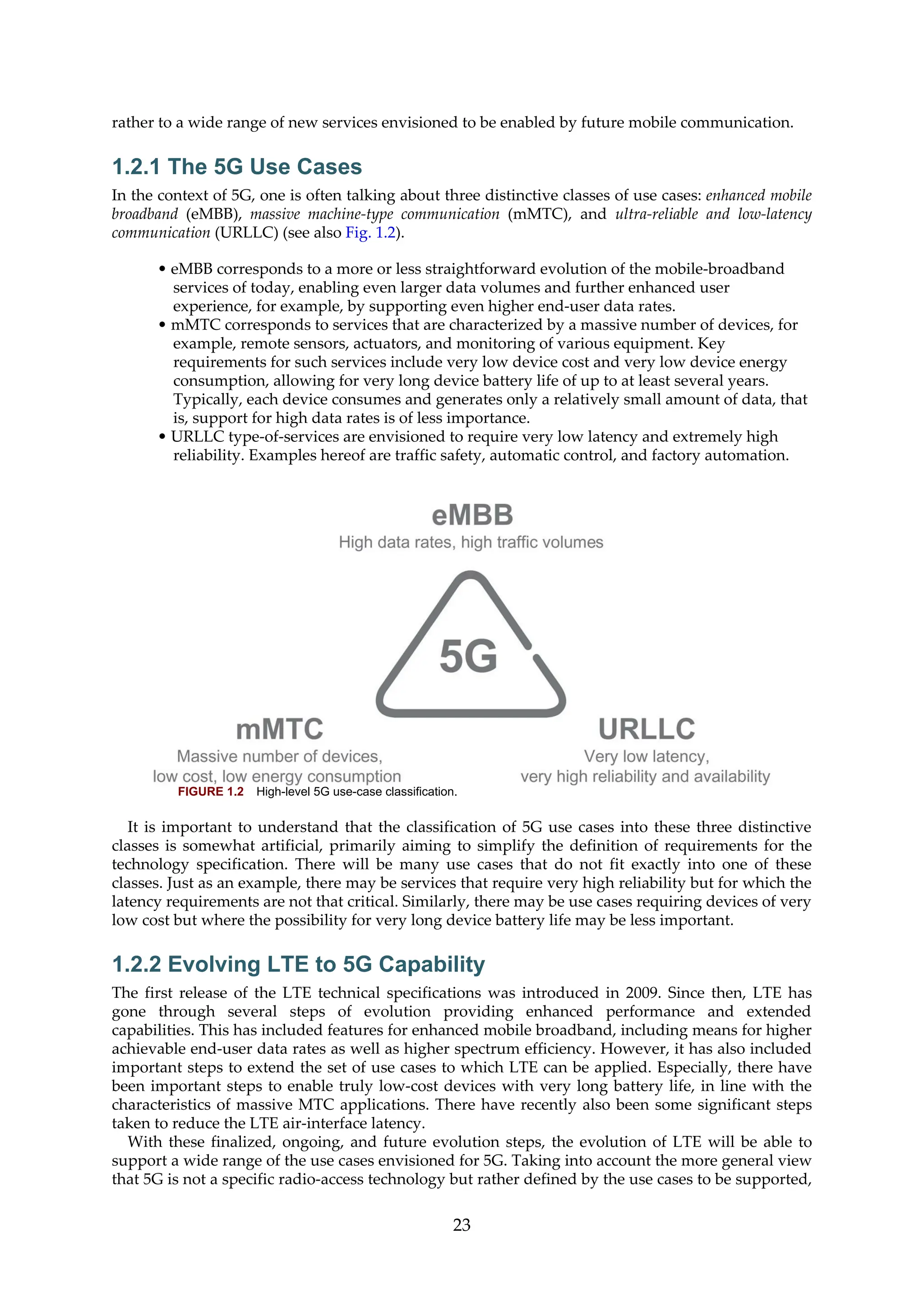 rather to a wide range of new services envisioned to be enabled by future mobile communication.
1.2.1 The 5G Use Cases
In the context of 5G, one is often talking about three distinctive classes of use cases: enhanced mobile
broadband (eMBB), massive machine-type communication (mMTC), and ultra-reliable and low-latency
communication (URLLC) (see also Fig. 1.2).
• eMBB corresponds to a more or less straightforward evolution of the mobile-broadband
services of today, enabling even larger data volumes and further enhanced user
experience, for example, by supporting even higher end-user data rates.
• mMTC corresponds to services that are characterized by a massive number of devices, for
example, remote sensors, actuators, and monitoring of various equipment. Key
requirements for such services include very low device cost and very low device energy
consumption, allowing for very long device battery life of up to at least several years.
Typically, each device consumes and generates only a relatively small amount of data, that
is, support for high data rates is of less importance.
• URLLC type-of-services are envisioned to require very low latency and extremely high
reliability. Examples hereof are traffic safety, automatic control, and factory automation.
FIGURE 1.2 High-level 5G use-case classification.
It is important to understand that the classification of 5G use cases into these three distinctive
classes is somewhat artificial, primarily aiming to simplify the definition of requirements for the
technology specification. There will be many use cases that do not fit exactly into one of these
classes. Just as an example, there may be services that require very high reliability but for which the
latency requirements are not that critical. Similarly, there may be use cases requiring devices of very
low cost but where the possibility for very long device battery life may be less important.
1.2.2 Evolving LTE to 5G Capability
The first release of the LTE technical specifications was introduced in 2009. Since then, LTE has
gone through several steps of evolution providing enhanced performance and extended
capabilities. This has included features for enhanced mobile broadband, including means for higher
achievable end-user data rates as well as higher spectrum efficiency. However, it has also included
important steps to extend the set of use cases to which LTE can be applied. Especially, there have
been important steps to enable truly low-cost devices with very long battery life, in line with the
characteristics of massive MTC applications. There have recently also been some significant steps
taken to reduce the LTE air-interface latency.
With these finalized, ongoing, and future evolution steps, the evolution of LTE will be able to
support a wide range of the use cases envisioned for 5G. Taking into account the more general view
that 5G is not a specific radio-access technology but rather defined by the use cases to be supported,
23
 