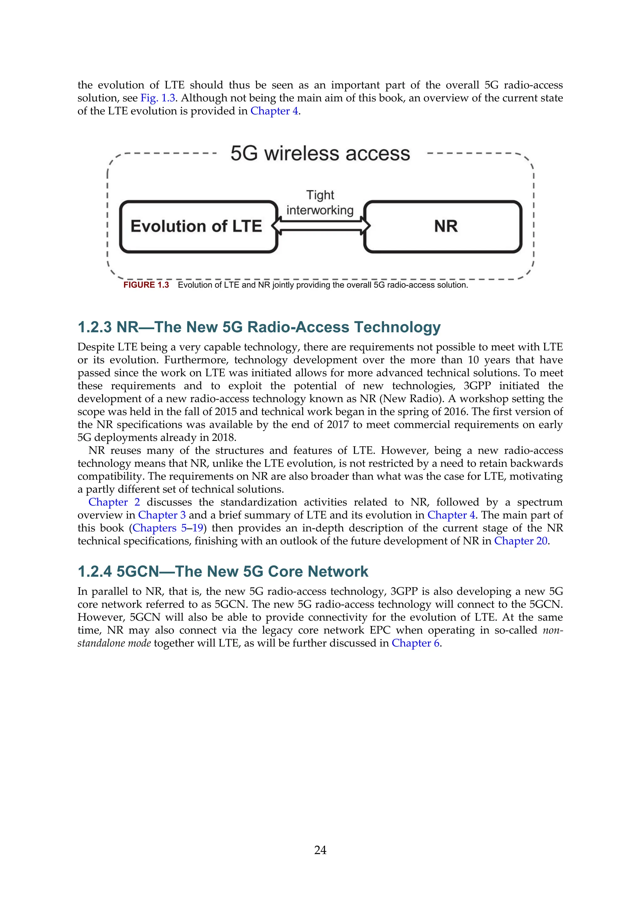 the evolution of LTE should thus be seen as an important part of the overall 5G radio-access
solution, see Fig. 1.3. Although not being the main aim of this book, an overview of the current state
of the LTE evolution is provided in Chapter 4.
FIGURE 1.3 Evolution of LTE and NR jointly providing the overall 5G radio-access solution.
1.2.3 NR—The New 5G Radio-Access Technology
Despite LTE being a very capable technology, there are requirements not possible to meet with LTE
or its evolution. Furthermore, technology development over the more than 10 years that have
passed since the work on LTE was initiated allows for more advanced technical solutions. To meet
these requirements and to exploit the potential of new technologies, 3GPP initiated the
development of a new radio-access technology known as NR (New Radio). A workshop setting the
scope was held in the fall of 2015 and technical work began in the spring of 2016. The first version of
the NR specifications was available by the end of 2017 to meet commercial requirements on early
5G deployments already in 2018.
NR reuses many of the structures and features of LTE. However, being a new radio-access
technology means that NR, unlike the LTE evolution, is not restricted by a need to retain backwards
compatibility. The requirements on NR are also broader than what was the case for LTE, motivating
a partly different set of technical solutions.
Chapter 2 discusses the standardization activities related to NR, followed by a spectrum
overview in Chapter 3 and a brief summary of LTE and its evolution in Chapter 4. The main part of
this book (Chapters 5–19) then provides an in-depth description of the current stage of the NR
technical specifications, finishing with an outlook of the future development of NR in Chapter 20.
1.2.4 5GCN—The New 5G Core Network
In parallel to NR, that is, the new 5G radio-access technology, 3GPP is also developing a new 5G
core network referred to as 5GCN. The new 5G radio-access technology will connect to the 5GCN.
However, 5GCN will also be able to provide connectivity for the evolution of LTE. At the same
time, NR may also connect via the legacy core network EPC when operating in so-called non-
standalone mode together will LTE, as will be further discussed in Chapter 6.
24
 