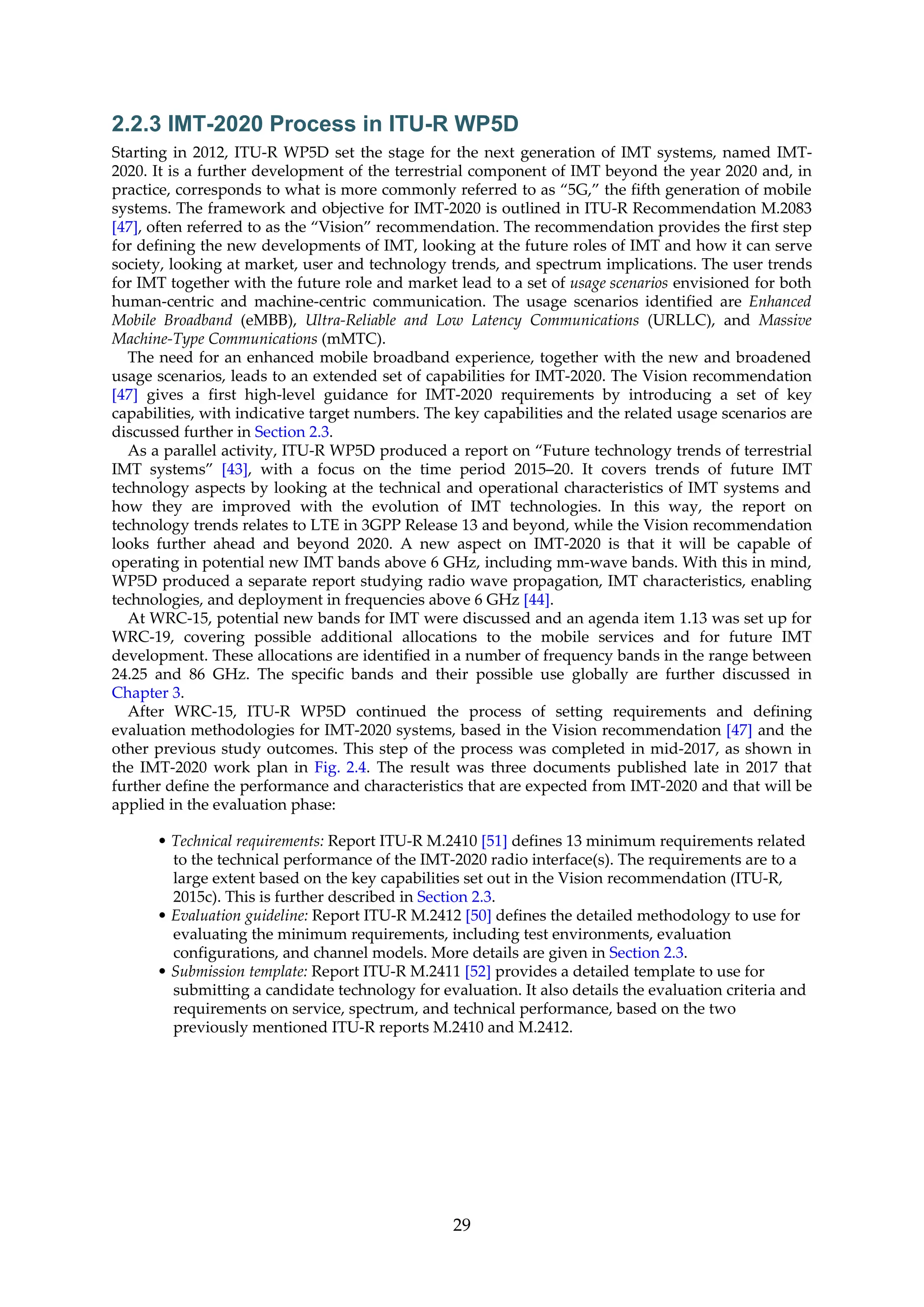 2.2.3 IMT-2020 Process in ITU-R WP5D
Starting in 2012, ITU-R WP5D set the stage for the next generation of IMT systems, named IMT-
2020. It is a further development of the terrestrial component of IMT beyond the year 2020 and, in
practice, corresponds to what is more commonly referred to as “5G,” the fifth generation of mobile
systems. The framework and objective for IMT-2020 is outlined in ITU-R Recommendation M.2083
[47], often referred to as the “Vision” recommendation. The recommendation provides the first step
for defining the new developments of IMT, looking at the future roles of IMT and how it can serve
society, looking at market, user and technology trends, and spectrum implications. The user trends
for IMT together with the future role and market lead to a set of usage scenarios envisioned for both
human-centric and machine-centric communication. The usage scenarios identified are Enhanced
Mobile Broadband (eMBB), Ultra-Reliable and Low Latency Communications (URLLC), and Massive
Machine-Type Communications (mMTC).
The need for an enhanced mobile broadband experience, together with the new and broadened
usage scenarios, leads to an extended set of capabilities for IMT-2020. The Vision recommendation
[47] gives a first high-level guidance for IMT-2020 requirements by introducing a set of key
capabilities, with indicative target numbers. The key capabilities and the related usage scenarios are
discussed further in Section 2.3.
As a parallel activity, ITU-R WP5D produced a report on “Future technology trends of terrestrial
IMT systems” [43], with a focus on the time period 2015–20. It covers trends of future IMT
technology aspects by looking at the technical and operational characteristics of IMT systems and
how they are improved with the evolution of IMT technologies. In this way, the report on
technology trends relates to LTE in 3GPP Release 13 and beyond, while the Vision recommendation
looks further ahead and beyond 2020. A new aspect on IMT-2020 is that it will be capable of
operating in potential new IMT bands above 6 GHz, including mm-wave bands. With this in mind,
WP5D produced a separate report studying radio wave propagation, IMT characteristics, enabling
technologies, and deployment in frequencies above 6 GHz [44].
At WRC-15, potential new bands for IMT were discussed and an agenda item 1.13 was set up for
WRC-19, covering possible additional allocations to the mobile services and for future IMT
development. These allocations are identified in a number of frequency bands in the range between
24.25 and 86 GHz. The specific bands and their possible use globally are further discussed in
Chapter 3.
After WRC-15, ITU-R WP5D continued the process of setting requirements and defining
evaluation methodologies for IMT-2020 systems, based in the Vision recommendation [47] and the
other previous study outcomes. This step of the process was completed in mid-2017, as shown in
the IMT-2020 work plan in Fig. 2.4. The result was three documents published late in 2017 that
further define the performance and characteristics that are expected from IMT-2020 and that will be
applied in the evaluation phase:
• Technical requirements: Report ITU-R M.2410 [51] defines 13 minimum requirements related
to the technical performance of the IMT-2020 radio interface(s). The requirements are to a
large extent based on the key capabilities set out in the Vision recommendation (ITU-R,
2015c). This is further described in Section 2.3.
• Evaluation guideline: Report ITU-R M.2412 [50] defines the detailed methodology to use for
evaluating the minimum requirements, including test environments, evaluation
configurations, and channel models. More details are given in Section 2.3.
• Submission template: Report ITU-R M.2411 [52] provides a detailed template to use for
submitting a candidate technology for evaluation. It also details the evaluation criteria and
requirements on service, spectrum, and technical performance, based on the two
previously mentioned ITU-R reports M.2410 and M.2412.
29
 