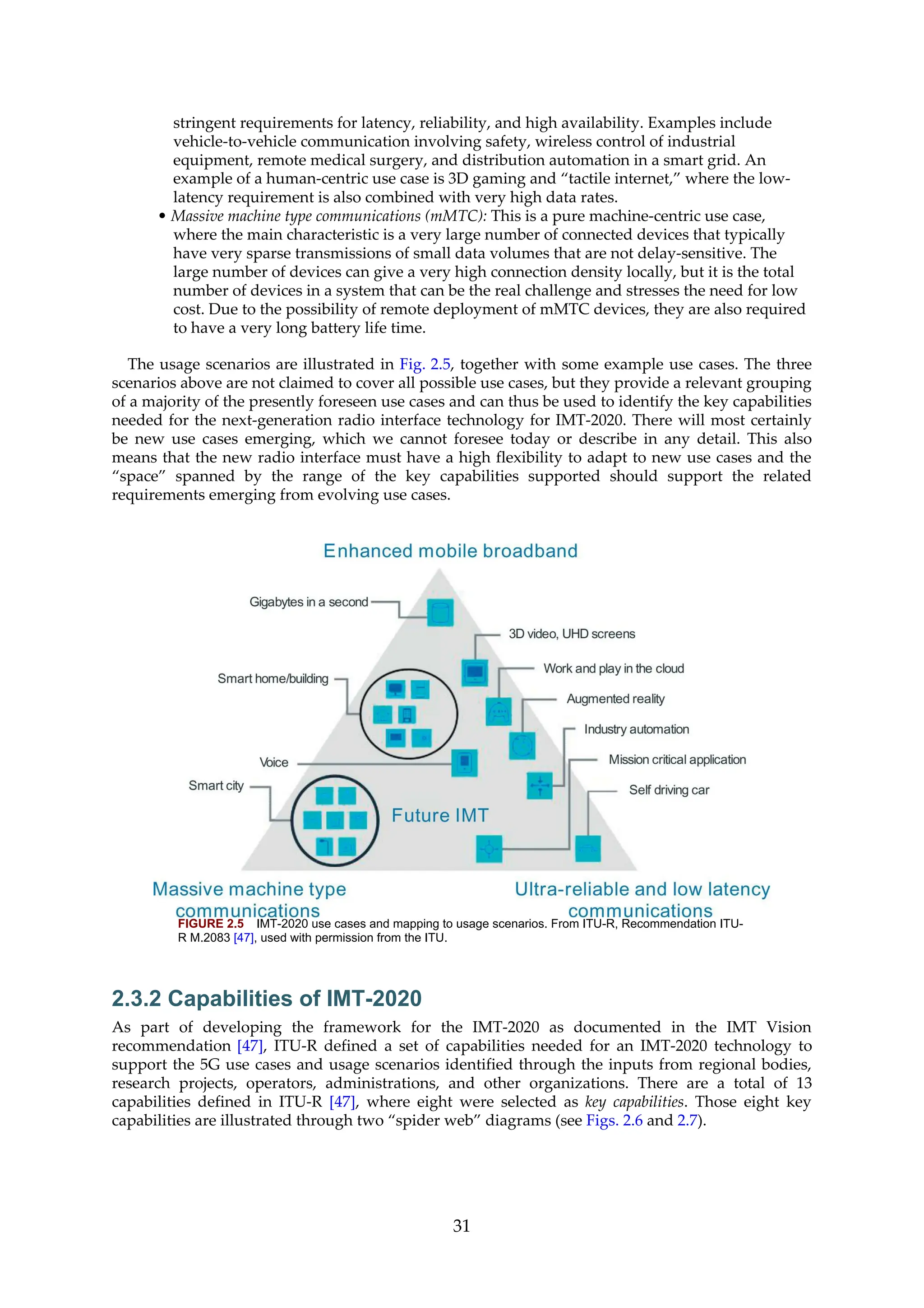 stringent requirements for latency, reliability, and high availability. Examples include
vehicle-to-vehicle communication involving safety, wireless control of industrial
equipment, remote medical surgery, and distribution automation in a smart grid. An
example of a human-centric use case is 3D gaming and “tactile internet,” where the low-
latency requirement is also combined with very high data rates.
• Massive machine type communications (mMTC): This is a pure machine-centric use case,
where the main characteristic is a very large number of connected devices that typically
have very sparse transmissions of small data volumes that are not delay-sensitive. The
large number of devices can give a very high connection density locally, but it is the total
number of devices in a system that can be the real challenge and stresses the need for low
cost. Due to the possibility of remote deployment of mMTC devices, they are also required
to have a very long battery life time.
The usage scenarios are illustrated in Fig. 2.5, together with some example use cases. The three
scenarios above are not claimed to cover all possible use cases, but they provide a relevant grouping
of a majority of the presently foreseen use cases and can thus be used to identify the key capabilities
needed for the next-generation radio interface technology for IMT-2020. There will most certainly
be new use cases emerging, which we cannot foresee today or describe in any detail. This also
means that the new radio interface must have a high flexibility to adapt to new use cases and the
“space” spanned by the range of the key capabilities supported should support the related
requirements emerging from evolving use cases.
FIGURE 2.5 IMT-2020 use cases and mapping to usage scenarios. From ITU-R, Recommendation ITU-
R M.2083 [47], used with permission from the ITU.
2.3.2 Capabilities of IMT-2020
As part of developing the framework for the IMT-2020 as documented in the IMT Vision
recommendation [47], ITU-R defined a set of capabilities needed for an IMT-2020 technology to
support the 5G use cases and usage scenarios identified through the inputs from regional bodies,
research projects, operators, administrations, and other organizations. There are a total of 13
capabilities defined in ITU-R [47], where eight were selected as key capabilities. Those eight key
capabilities are illustrated through two “spider web” diagrams (see Figs. 2.6 and 2.7).
31
 