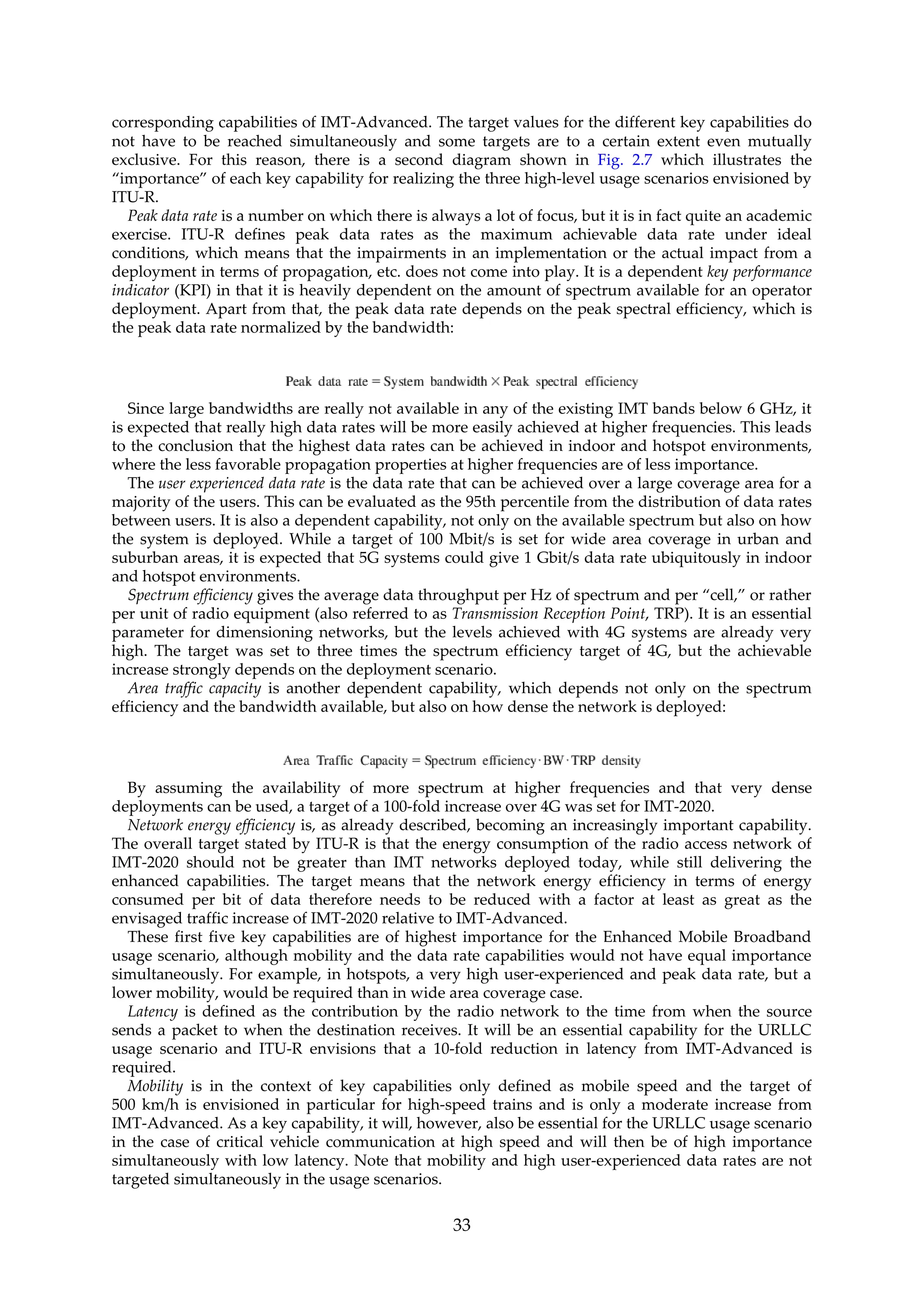corresponding capabilities of IMT-Advanced. The target values for the different key capabilities do
not have to be reached simultaneously and some targets are to a certain extent even mutually
exclusive. For this reason, there is a second diagram shown in Fig. 2.7 which illustrates the
“importance” of each key capability for realizing the three high-level usage scenarios envisioned by
ITU-R.
Peak data rate is a number on which there is always a lot of focus, but it is in fact quite an academic
exercise. ITU-R defines peak data rates as the maximum achievable data rate under ideal
conditions, which means that the impairments in an implementation or the actual impact from a
deployment in terms of propagation, etc. does not come into play. It is a dependent key performance
indicator (KPI) in that it is heavily dependent on the amount of spectrum available for an operator
deployment. Apart from that, the peak data rate depends on the peak spectral efficiency, which is
the peak data rate normalized by the bandwidth:
Since large bandwidths are really not available in any of the existing IMT bands below 6 GHz, it
is expected that really high data rates will be more easily achieved at higher frequencies. This leads
to the conclusion that the highest data rates can be achieved in indoor and hotspot environments,
where the less favorable propagation properties at higher frequencies are of less importance.
The user experienced data rate is the data rate that can be achieved over a large coverage area for a
majority of the users. This can be evaluated as the 95th percentile from the distribution of data rates
between users. It is also a dependent capability, not only on the available spectrum but also on how
the system is deployed. While a target of 100 Mbit/s is set for wide area coverage in urban and
suburban areas, it is expected that 5G systems could give 1 Gbit/s data rate ubiquitously in indoor
and hotspot environments.
Spectrum efficiency gives the average data throughput per Hz of spectrum and per “cell,” or rather
per unit of radio equipment (also referred to as Transmission Reception Point, TRP). It is an essential
parameter for dimensioning networks, but the levels achieved with 4G systems are already very
high. The target was set to three times the spectrum efficiency target of 4G, but the achievable
increase strongly depends on the deployment scenario.
Area traffic capacity is another dependent capability, which depends not only on the spectrum
efficiency and the bandwidth available, but also on how dense the network is deployed:
By assuming the availability of more spectrum at higher frequencies and that very dense
deployments can be used, a target of a 100-fold increase over 4G was set for IMT-2020.
Network energy efficiency is, as already described, becoming an increasingly important capability.
The overall target stated by ITU-R is that the energy consumption of the radio access network of
IMT-2020 should not be greater than IMT networks deployed today, while still delivering the
enhanced capabilities. The target means that the network energy efficiency in terms of energy
consumed per bit of data therefore needs to be reduced with a factor at least as great as the
envisaged traffic increase of IMT-2020 relative to IMT-Advanced.
These first five key capabilities are of highest importance for the Enhanced Mobile Broadband
usage scenario, although mobility and the data rate capabilities would not have equal importance
simultaneously. For example, in hotspots, a very high user-experienced and peak data rate, but a
lower mobility, would be required than in wide area coverage case.
Latency is defined as the contribution by the radio network to the time from when the source
sends a packet to when the destination receives. It will be an essential capability for the URLLC
usage scenario and ITU-R envisions that a 10-fold reduction in latency from IMT-Advanced is
required.
Mobility is in the context of key capabilities only defined as mobile speed and the target of
500 km/h is envisioned in particular for high-speed trains and is only a moderate increase from
IMT-Advanced. As a key capability, it will, however, also be essential for the URLLC usage scenario
in the case of critical vehicle communication at high speed and will then be of high importance
simultaneously with low latency. Note that mobility and high user-experienced data rates are not
targeted simultaneously in the usage scenarios.
33
 