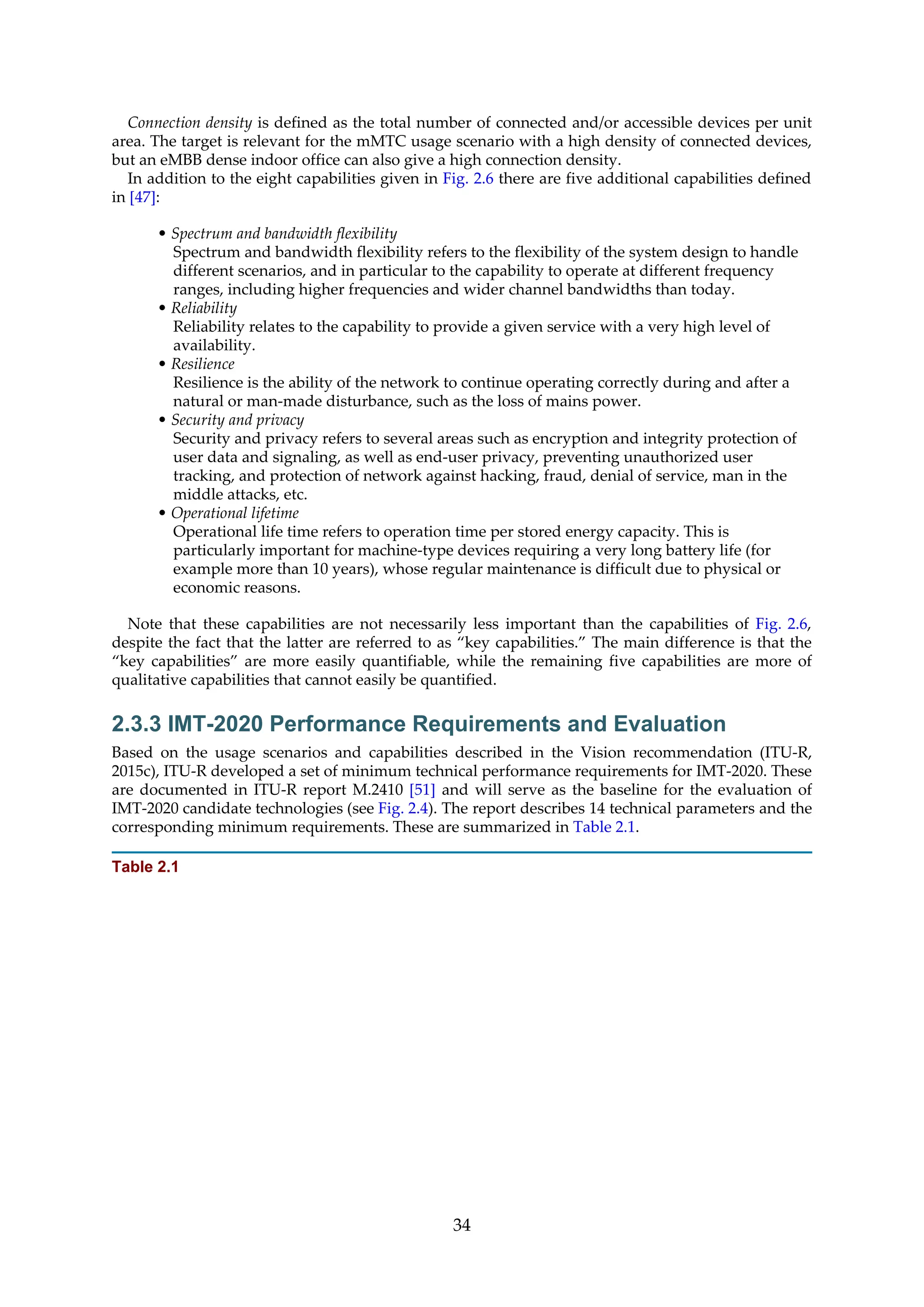 Connection density is defined as the total number of connected and/or accessible devices per unit
area. The target is relevant for the mMTC usage scenario with a high density of connected devices,
but an eMBB dense indoor office can also give a high connection density.
In addition to the eight capabilities given in Fig. 2.6 there are five additional capabilities defined
in [47]:
• Spectrum and bandwidth flexibility
Spectrum and bandwidth flexibility refers to the flexibility of the system design to handle
different scenarios, and in particular to the capability to operate at different frequency
ranges, including higher frequencies and wider channel bandwidths than today.
• Reliability
Reliability relates to the capability to provide a given service with a very high level of
availability.
• Resilience
Resilience is the ability of the network to continue operating correctly during and after a
natural or man-made disturbance, such as the loss of mains power.
• Security and privacy
Security and privacy refers to several areas such as encryption and integrity protection of
user data and signaling, as well as end-user privacy, preventing unauthorized user
tracking, and protection of network against hacking, fraud, denial of service, man in the
middle attacks, etc.
• Operational lifetime
Operational life time refers to operation time per stored energy capacity. This is
particularly important for machine-type devices requiring a very long battery life (for
example more than 10 years), whose regular maintenance is difficult due to physical or
economic reasons.
Note that these capabilities are not necessarily less important than the capabilities of Fig. 2.6,
despite the fact that the latter are referred to as “key capabilities.” The main difference is that the
“key capabilities” are more easily quantifiable, while the remaining five capabilities are more of
qualitative capabilities that cannot easily be quantified.
2.3.3 IMT-2020 Performance Requirements and Evaluation
Based on the usage scenarios and capabilities described in the Vision recommendation (ITU-R,
2015c), ITU-R developed a set of minimum technical performance requirements for IMT-2020. These
are documented in ITU-R report M.2410 [51] and will serve as the baseline for the evaluation of
IMT-2020 candidate technologies (see Fig. 2.4). The report describes 14 technical parameters and the
corresponding minimum requirements. These are summarized in Table 2.1.
Table 2.1
34
 