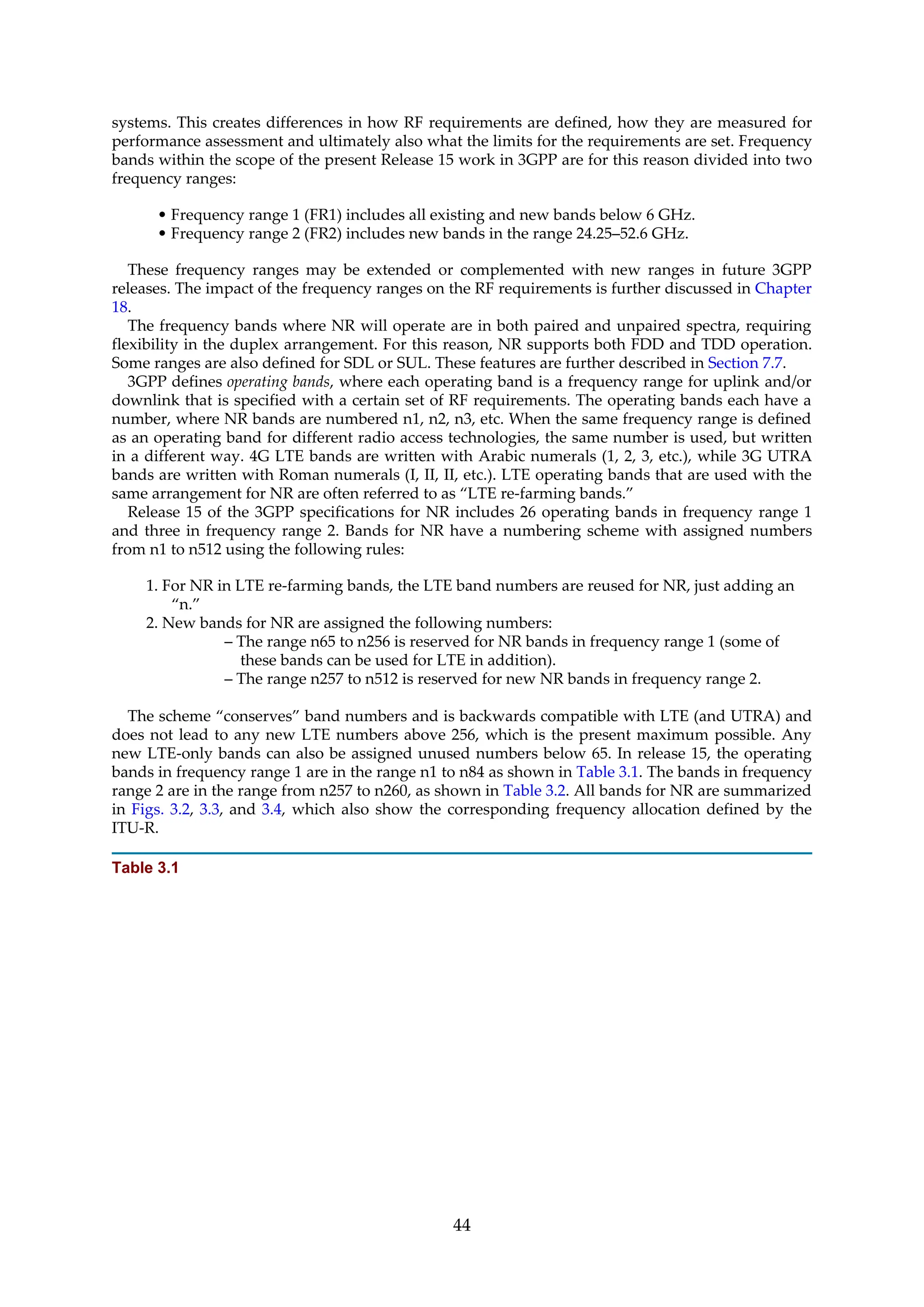 systems. This creates differences in how RF requirements are defined, how they are measured for
performance assessment and ultimately also what the limits for the requirements are set. Frequency
bands within the scope of the present Release 15 work in 3GPP are for this reason divided into two
frequency ranges:
• Frequency range 1 (FR1) includes all existing and new bands below 6 GHz.
• Frequency range 2 (FR2) includes new bands in the range 24.25–52.6 GHz.
These frequency ranges may be extended or complemented with new ranges in future 3GPP
releases. The impact of the frequency ranges on the RF requirements is further discussed in Chapter
18.
The frequency bands where NR will operate are in both paired and unpaired spectra, requiring
flexibility in the duplex arrangement. For this reason, NR supports both FDD and TDD operation.
Some ranges are also defined for SDL or SUL. These features are further described in Section 7.7.
3GPP defines operating bands, where each operating band is a frequency range for uplink and/or
downlink that is specified with a certain set of RF requirements. The operating bands each have a
number, where NR bands are numbered n1, n2, n3, etc. When the same frequency range is defined
as an operating band for different radio access technologies, the same number is used, but written
in a different way. 4G LTE bands are written with Arabic numerals (1, 2, 3, etc.), while 3G UTRA
bands are written with Roman numerals (I, II, II, etc.). LTE operating bands that are used with the
same arrangement for NR are often referred to as “LTE re-farming bands.”
Release 15 of the 3GPP specifications for NR includes 26 operating bands in frequency range 1
and three in frequency range 2. Bands for NR have a numbering scheme with assigned numbers
from n1 to n512 using the following rules:
1. For NR in LTE re-farming bands, the LTE band numbers are reused for NR, just adding an
“n.”
2. New bands for NR are assigned the following numbers:
– The range n65 to n256 is reserved for NR bands in frequency range 1 (some of
these bands can be used for LTE in addition).
– The range n257 to n512 is reserved for new NR bands in frequency range 2.
The scheme “conserves” band numbers and is backwards compatible with LTE (and UTRA) and
does not lead to any new LTE numbers above 256, which is the present maximum possible. Any
new LTE-only bands can also be assigned unused numbers below 65. In release 15, the operating
bands in frequency range 1 are in the range n1 to n84 as shown in Table 3.1. The bands in frequency
range 2 are in the range from n257 to n260, as shown in Table 3.2. All bands for NR are summarized
in Figs. 3.2, 3.3, and 3.4, which also show the corresponding frequency allocation defined by the
ITU-R.
Table 3.1
44
 