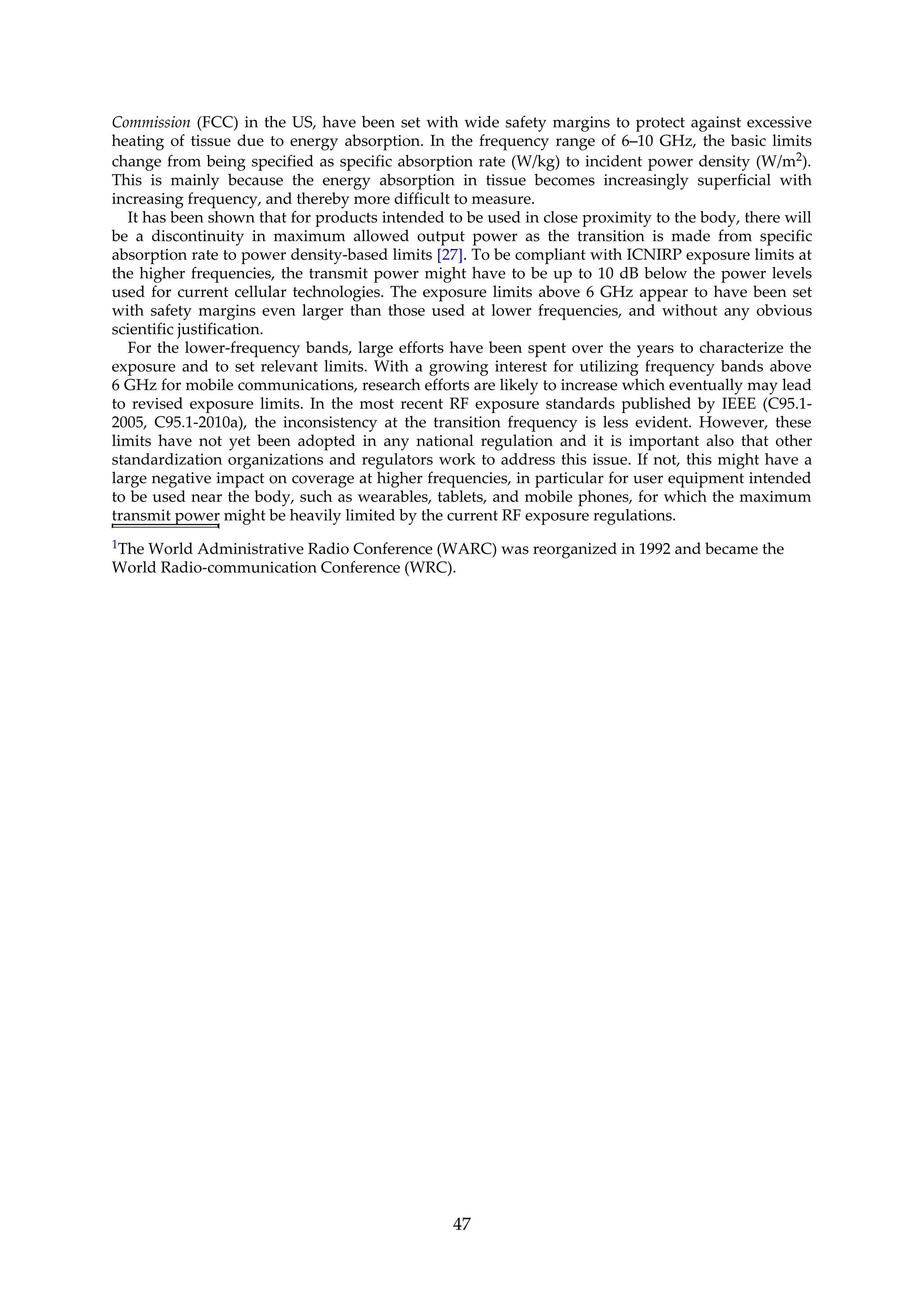 Commission (FCC) in the US, have been set with wide safety margins to protect against excessive
heating of tissue due to energy absorption. In the frequency range of 6–10 GHz, the basic limits
change from being specified as specific absorption rate (W/kg) to incident power density (W/m2).
This is mainly because the energy absorption in tissue becomes increasingly superficial with
increasing frequency, and thereby more difficult to measure.
It has been shown that for products intended to be used in close proximity to the body, there will
be a discontinuity in maximum allowed output power as the transition is made from specific
absorption rate to power density-based limits [27]. To be compliant with ICNIRP exposure limits at
the higher frequencies, the transmit power might have to be up to 10 dB below the power levels
used for current cellular technologies. The exposure limits above 6 GHz appear to have been set
with safety margins even larger than those used at lower frequencies, and without any obvious
scientific justification.
For the lower-frequency bands, large efforts have been spent over the years to characterize the
exposure and to set relevant limits. With a growing interest for utilizing frequency bands above
6 GHz for mobile communications, research efforts are likely to increase which eventually may lead
to revised exposure limits. In the most recent RF exposure standards published by IEEE (C95.1-
2005, C95.1-2010a), the inconsistency at the transition frequency is less evident. However, these
limits have not yet been adopted in any national regulation and it is important also that other
standardization organizations and regulators work to address this issue. If not, this might have a
large negative impact on coverage at higher frequencies, in particular for user equipment intended
to be used near the body, such as wearables, tablets, and mobile phones, for which the maximum
transmit power might be heavily limited by the current RF exposure regulations.
1The World Administrative Radio Conference (WARC) was reorganized in 1992 and became the
World Radio-communication Conference (WRC).
47
 