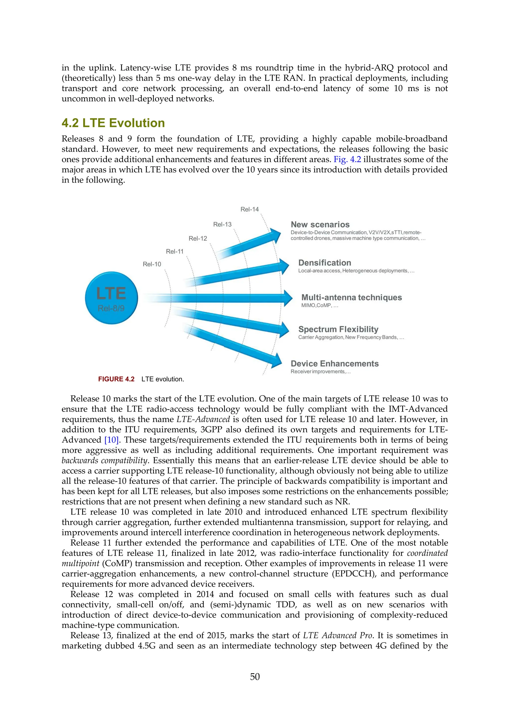 in the uplink. Latency-wise LTE provides 8 ms roundtrip time in the hybrid-ARQ protocol and
(theoretically) less than 5 ms one-way delay in the LTE RAN. In practical deployments, including
transport and core network processing, an overall end-to-end latency of some 10 ms is not
uncommon in well-deployed networks.
4.2 LTE Evolution
Releases 8 and 9 form the foundation of LTE, providing a highly capable mobile-broadband
standard. However, to meet new requirements and expectations, the releases following the basic
ones provide additional enhancements and features in different areas. Fig. 4.2 illustrates some of the
major areas in which LTE has evolved over the 10 years since its introduction with details provided
in the following.
FIGURE 4.2 LTE evolution.
Release 10 marks the start of the LTE evolution. One of the main targets of LTE release 10 was to
ensure that the LTE radio-access technology would be fully compliant with the IMT-Advanced
requirements, thus the name LTE-Advanced is often used for LTE release 10 and later. However, in
addition to the ITU requirements, 3GPP also defined its own targets and requirements for LTE-
Advanced [10]. These targets/requirements extended the ITU requirements both in terms of being
more aggressive as well as including additional requirements. One important requirement was
backwards compatibility. Essentially this means that an earlier-release LTE device should be able to
access a carrier supporting LTE release-10 functionality, although obviously not being able to utilize
all the release-10 features of that carrier. The principle of backwards compatibility is important and
has been kept for all LTE releases, but also imposes some restrictions on the enhancements possible;
restrictions that are not present when defining a new standard such as NR.
LTE release 10 was completed in late 2010 and introduced enhanced LTE spectrum flexibility
through carrier aggregation, further extended multiantenna transmission, support for relaying, and
improvements around intercell interference coordination in heterogeneous network deployments.
Release 11 further extended the performance and capabilities of LTE. One of the most notable
features of LTE release 11, finalized in late 2012, was radio-interface functionality for coordinated
multipoint (CoMP) transmission and reception. Other examples of improvements in release 11 were
carrier-aggregation enhancements, a new control-channel structure (EPDCCH), and performance
requirements for more advanced device receivers.
Release 12 was completed in 2014 and focused on small cells with features such as dual
connectivity, small-cell on/off, and (semi-)dynamic TDD, as well as on new scenarios with
introduction of direct device-to-device communication and provisioning of complexity-reduced
machine-type communication.
Release 13, finalized at the end of 2015, marks the start of LTE Advanced Pro. It is sometimes in
marketing dubbed 4.5G and seen as an intermediate technology step between 4G defined by the
50
 