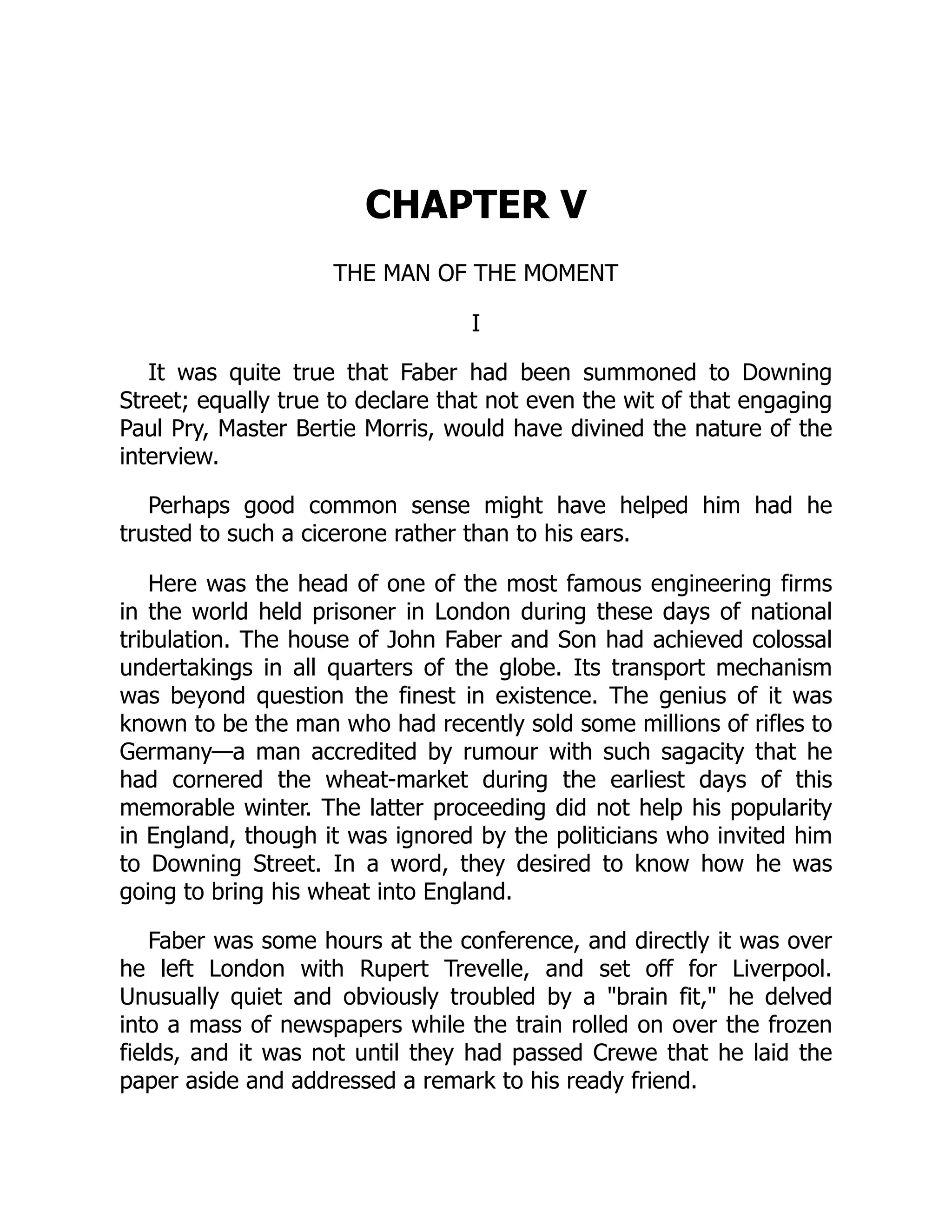 CHAPTER V
THE MAN OF THE MOMENT
I
It was quite true that Faber had been summoned to Downing
Street; equally true to declare that not even the wit of that engaging
Paul Pry, Master Bertie Morris, would have divined the nature of the
interview.
Perhaps good common sense might have helped him had he
trusted to such a cicerone rather than to his ears.
Here was the head of one of the most famous engineering firms
in the world held prisoner in London during these days of national
tribulation. The house of John Faber and Son had achieved colossal
undertakings in all quarters of the globe. Its transport mechanism
was beyond question the finest in existence. The genius of it was
known to be the man who had recently sold some millions of rifles to
Germany—a man accredited by rumour with such sagacity that he
had cornered the wheat-market during the earliest days of this
memorable winter. The latter proceeding did not help his popularity
in England, though it was ignored by the politicians who invited him
to Downing Street. In a word, they desired to know how he was
going to bring his wheat into England.
Faber was some hours at the conference, and directly it was over
he left London with Rupert Trevelle, and set off for Liverpool.
Unusually quiet and obviously troubled by a "brain fit," he delved
into a mass of newspapers while the train rolled on over the frozen
fields, and it was not until they had passed Crewe that he laid the
paper aside and addressed a remark to his ready friend.
 