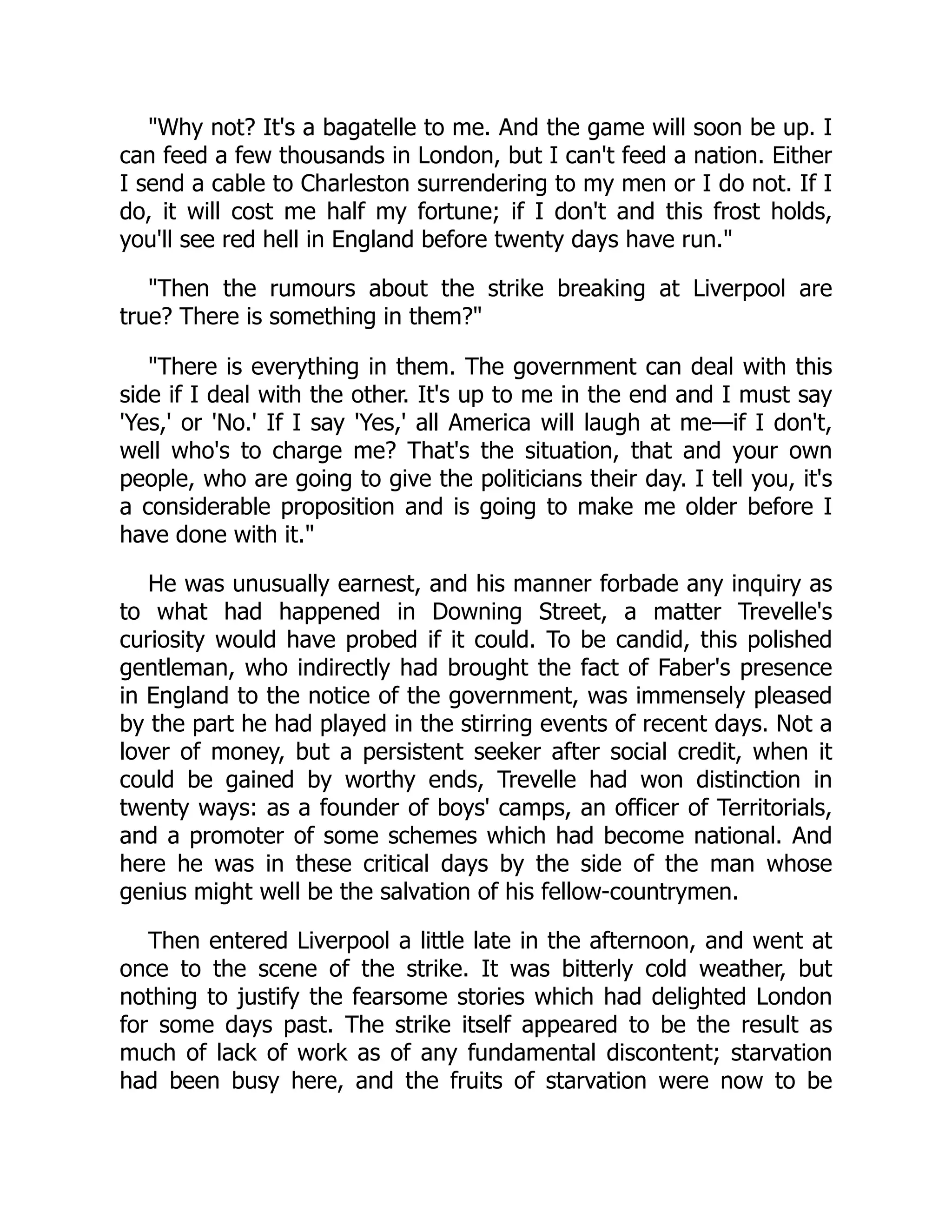 "Why not? It's a bagatelle to me. And the game will soon be up. I
can feed a few thousands in London, but I can't feed a nation. Either
I send a cable to Charleston surrendering to my men or I do not. If I
do, it will cost me half my fortune; if I don't and this frost holds,
you'll see red hell in England before twenty days have run."
"Then the rumours about the strike breaking at Liverpool are
true? There is something in them?"
"There is everything in them. The government can deal with this
side if I deal with the other. It's up to me in the end and I must say
'Yes,' or 'No.' If I say 'Yes,' all America will laugh at me—if I don't,
well who's to charge me? That's the situation, that and your own
people, who are going to give the politicians their day. I tell you, it's
a considerable proposition and is going to make me older before I
have done with it."
He was unusually earnest, and his manner forbade any inquiry as
to what had happened in Downing Street, a matter Trevelle's
curiosity would have probed if it could. To be candid, this polished
gentleman, who indirectly had brought the fact of Faber's presence
in England to the notice of the government, was immensely pleased
by the part he had played in the stirring events of recent days. Not a
lover of money, but a persistent seeker after social credit, when it
could be gained by worthy ends, Trevelle had won distinction in
twenty ways: as a founder of boys' camps, an officer of Territorials,
and a promoter of some schemes which had become national. And
here he was in these critical days by the side of the man whose
genius might well be the salvation of his fellow-countrymen.
Then entered Liverpool a little late in the afternoon, and went at
once to the scene of the strike. It was bitterly cold weather, but
nothing to justify the fearsome stories which had delighted London
for some days past. The strike itself appeared to be the result as
much of lack of work as of any fundamental discontent; starvation
had been busy here, and the fruits of starvation were now to be
 