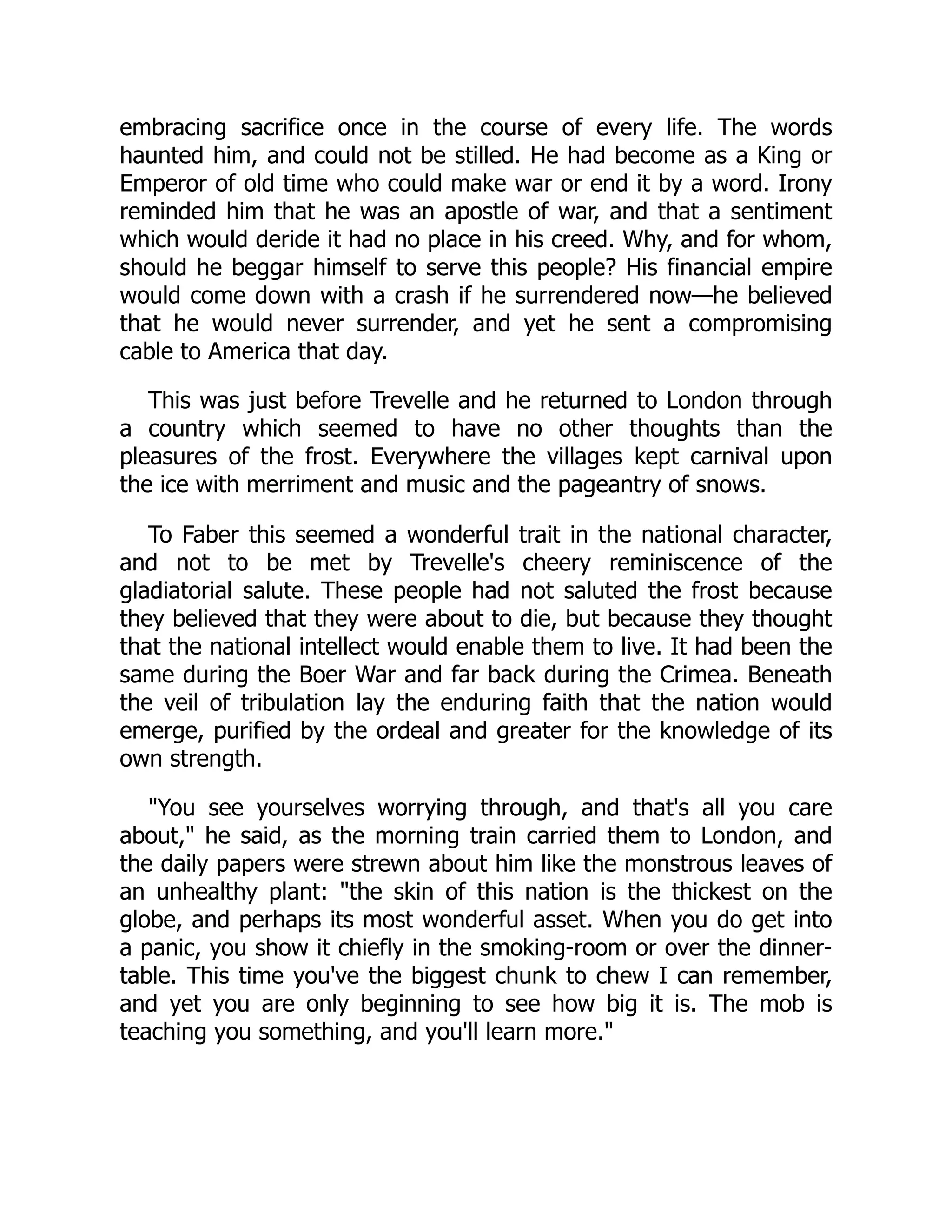 embracing sacrifice once in the course of every life. The words
haunted him, and could not be stilled. He had become as a King or
Emperor of old time who could make war or end it by a word. Irony
reminded him that he was an apostle of war, and that a sentiment
which would deride it had no place in his creed. Why, and for whom,
should he beggar himself to serve this people? His financial empire
would come down with a crash if he surrendered now—he believed
that he would never surrender, and yet he sent a compromising
cable to America that day.
This was just before Trevelle and he returned to London through
a country which seemed to have no other thoughts than the
pleasures of the frost. Everywhere the villages kept carnival upon
the ice with merriment and music and the pageantry of snows.
To Faber this seemed a wonderful trait in the national character,
and not to be met by Trevelle's cheery reminiscence of the
gladiatorial salute. These people had not saluted the frost because
they believed that they were about to die, but because they thought
that the national intellect would enable them to live. It had been the
same during the Boer War and far back during the Crimea. Beneath
the veil of tribulation lay the enduring faith that the nation would
emerge, purified by the ordeal and greater for the knowledge of its
own strength.
"You see yourselves worrying through, and that's all you care
about," he said, as the morning train carried them to London, and
the daily papers were strewn about him like the monstrous leaves of
an unhealthy plant: "the skin of this nation is the thickest on the
globe, and perhaps its most wonderful asset. When you do get into
a panic, you show it chiefly in the smoking-room or over the dinner-
table. This time you've the biggest chunk to chew I can remember,
and yet you are only beginning to see how big it is. The mob is
teaching you something, and you'll learn more."
 