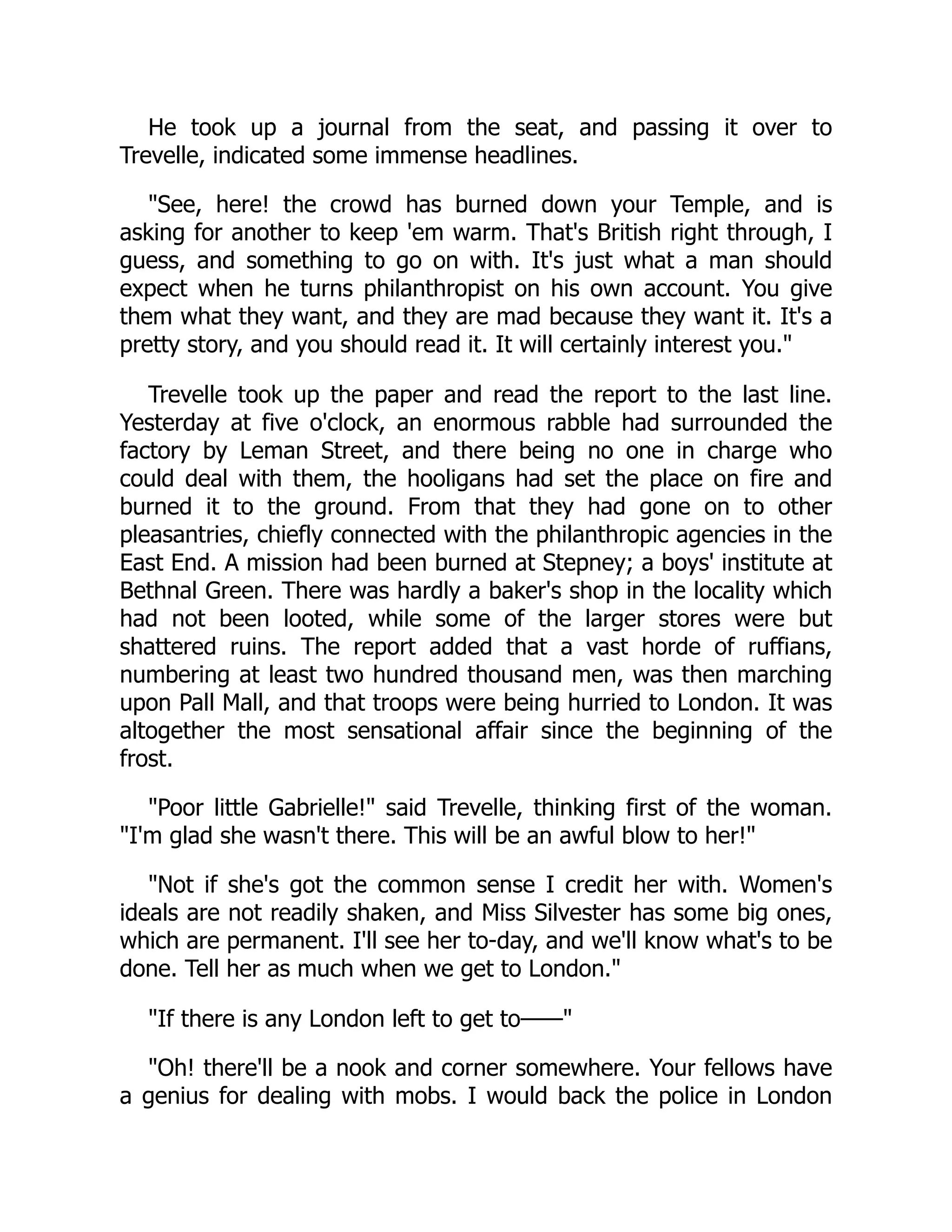 He took up a journal from the seat, and passing it over to
Trevelle, indicated some immense headlines.
"See, here! the crowd has burned down your Temple, and is
asking for another to keep 'em warm. That's British right through, I
guess, and something to go on with. It's just what a man should
expect when he turns philanthropist on his own account. You give
them what they want, and they are mad because they want it. It's a
pretty story, and you should read it. It will certainly interest you."
Trevelle took up the paper and read the report to the last line.
Yesterday at five o'clock, an enormous rabble had surrounded the
factory by Leman Street, and there being no one in charge who
could deal with them, the hooligans had set the place on fire and
burned it to the ground. From that they had gone on to other
pleasantries, chiefly connected with the philanthropic agencies in the
East End. A mission had been burned at Stepney; a boys' institute at
Bethnal Green. There was hardly a baker's shop in the locality which
had not been looted, while some of the larger stores were but
shattered ruins. The report added that a vast horde of ruffians,
numbering at least two hundred thousand men, was then marching
upon Pall Mall, and that troops were being hurried to London. It was
altogether the most sensational affair since the beginning of the
frost.
"Poor little Gabrielle!" said Trevelle, thinking first of the woman.
"I'm glad she wasn't there. This will be an awful blow to her!"
"Not if she's got the common sense I credit her with. Women's
ideals are not readily shaken, and Miss Silvester has some big ones,
which are permanent. I'll see her to-day, and we'll know what's to be
done. Tell her as much when we get to London."
"If there is any London left to get to——"
"Oh! there'll be a nook and corner somewhere. Your fellows have
a genius for dealing with mobs. I would back the police in London
 
