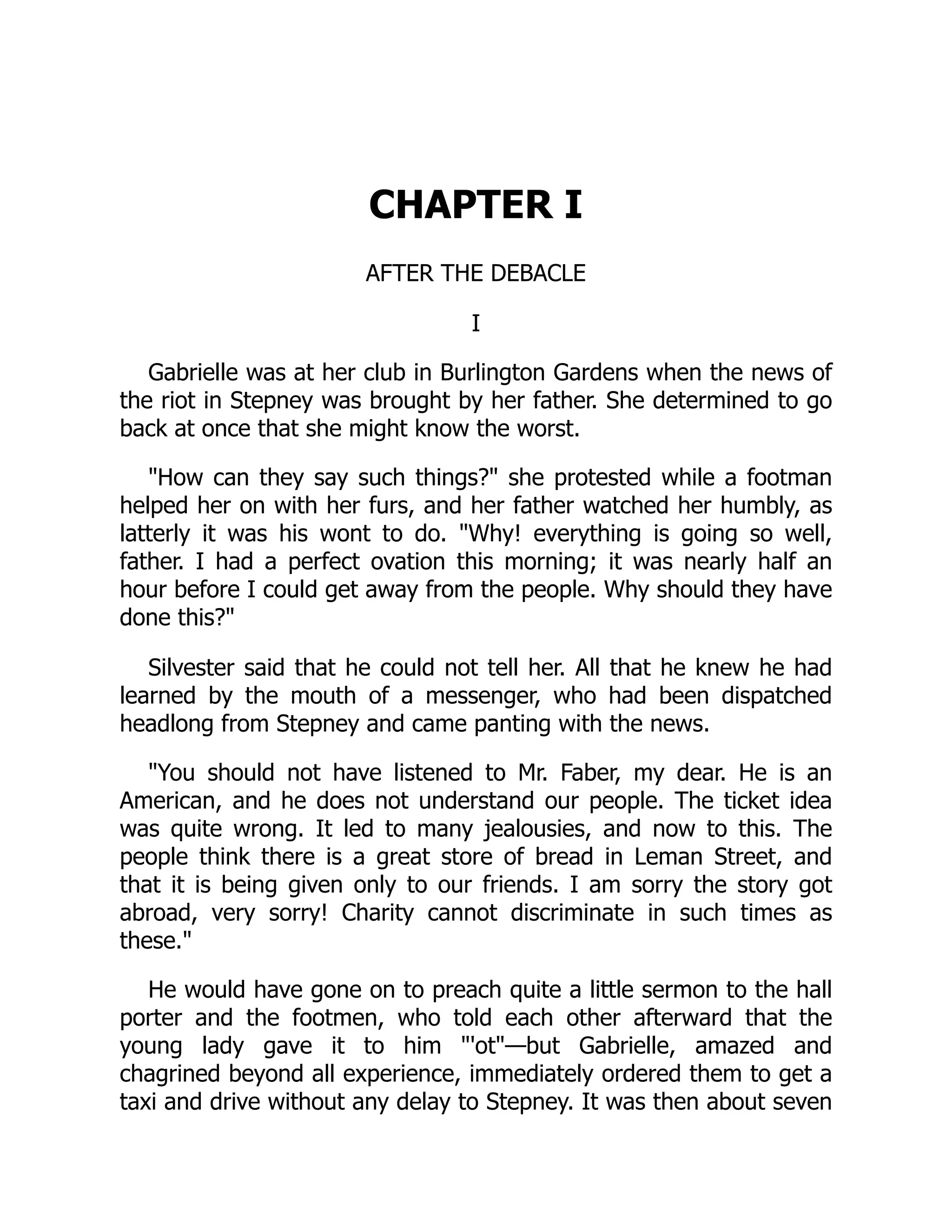 CHAPTER I
AFTER THE DEBACLE
I
Gabrielle was at her club in Burlington Gardens when the news of
the riot in Stepney was brought by her father. She determined to go
back at once that she might know the worst.
"How can they say such things?" she protested while a footman
helped her on with her furs, and her father watched her humbly, as
latterly it was his wont to do. "Why! everything is going so well,
father. I had a perfect ovation this morning; it was nearly half an
hour before I could get away from the people. Why should they have
done this?"
Silvester said that he could not tell her. All that he knew he had
learned by the mouth of a messenger, who had been dispatched
headlong from Stepney and came panting with the news.
"You should not have listened to Mr. Faber, my dear. He is an
American, and he does not understand our people. The ticket idea
was quite wrong. It led to many jealousies, and now to this. The
people think there is a great store of bread in Leman Street, and
that it is being given only to our friends. I am sorry the story got
abroad, very sorry! Charity cannot discriminate in such times as
these."
He would have gone on to preach quite a little sermon to the hall
porter and the footmen, who told each other afterward that the
young lady gave it to him "'ot"—but Gabrielle, amazed and
chagrined beyond all experience, immediately ordered them to get a
taxi and drive without any delay to Stepney. It was then about seven
 