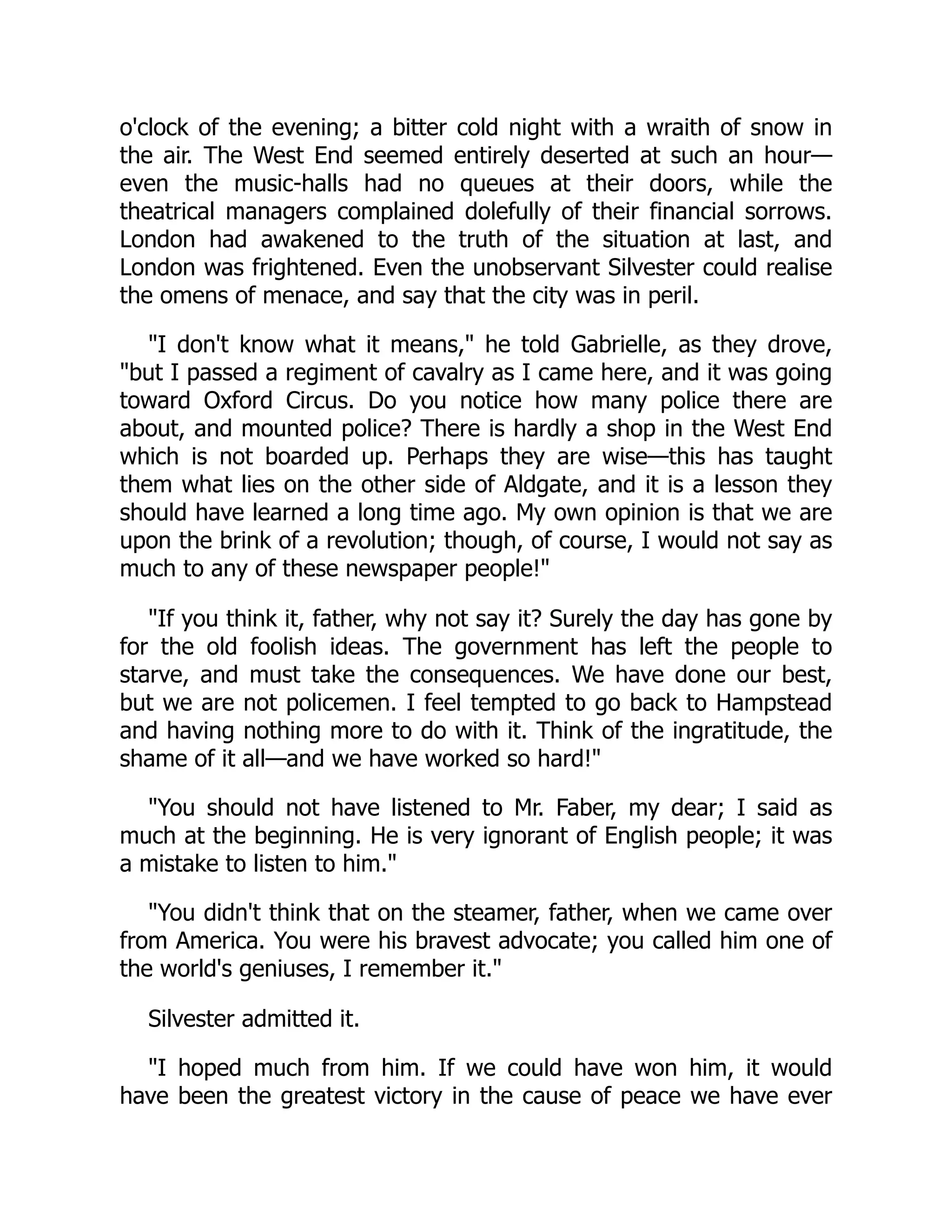 o'clock of the evening; a bitter cold night with a wraith of snow in
the air. The West End seemed entirely deserted at such an hour—
even the music-halls had no queues at their doors, while the
theatrical managers complained dolefully of their financial sorrows.
London had awakened to the truth of the situation at last, and
London was frightened. Even the unobservant Silvester could realise
the omens of menace, and say that the city was in peril.
"I don't know what it means," he told Gabrielle, as they drove,
"but I passed a regiment of cavalry as I came here, and it was going
toward Oxford Circus. Do you notice how many police there are
about, and mounted police? There is hardly a shop in the West End
which is not boarded up. Perhaps they are wise—this has taught
them what lies on the other side of Aldgate, and it is a lesson they
should have learned a long time ago. My own opinion is that we are
upon the brink of a revolution; though, of course, I would not say as
much to any of these newspaper people!"
"If you think it, father, why not say it? Surely the day has gone by
for the old foolish ideas. The government has left the people to
starve, and must take the consequences. We have done our best,
but we are not policemen. I feel tempted to go back to Hampstead
and having nothing more to do with it. Think of the ingratitude, the
shame of it all—and we have worked so hard!"
"You should not have listened to Mr. Faber, my dear; I said as
much at the beginning. He is very ignorant of English people; it was
a mistake to listen to him."
"You didn't think that on the steamer, father, when we came over
from America. You were his bravest advocate; you called him one of
the world's geniuses, I remember it."
Silvester admitted it.
"I hoped much from him. If we could have won him, it would
have been the greatest victory in the cause of peace we have ever
 