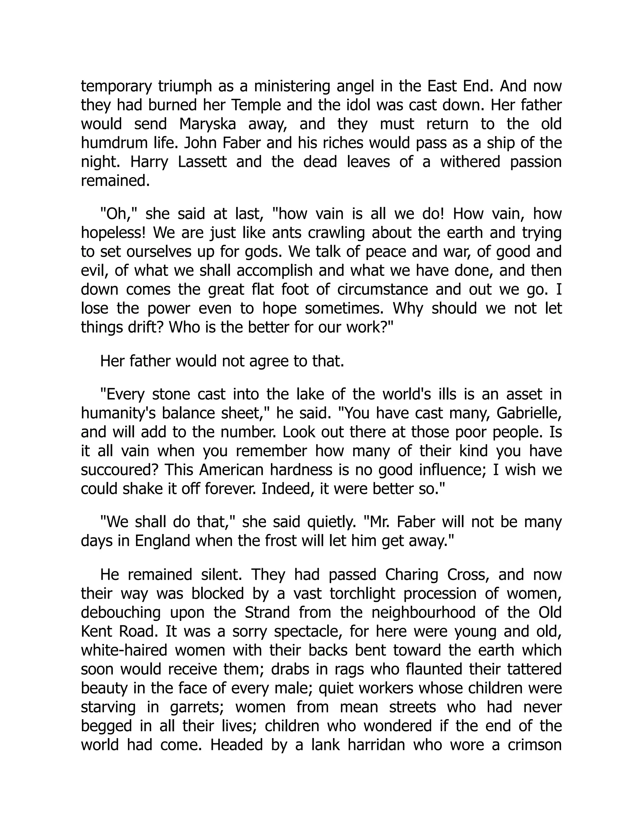 temporary triumph as a ministering angel in the East End. And now
they had burned her Temple and the idol was cast down. Her father
would send Maryska away, and they must return to the old
humdrum life. John Faber and his riches would pass as a ship of the
night. Harry Lassett and the dead leaves of a withered passion
remained.
"Oh," she said at last, "how vain is all we do! How vain, how
hopeless! We are just like ants crawling about the earth and trying
to set ourselves up for gods. We talk of peace and war, of good and
evil, of what we shall accomplish and what we have done, and then
down comes the great flat foot of circumstance and out we go. I
lose the power even to hope sometimes. Why should we not let
things drift? Who is the better for our work?"
Her father would not agree to that.
"Every stone cast into the lake of the world's ills is an asset in
humanity's balance sheet," he said. "You have cast many, Gabrielle,
and will add to the number. Look out there at those poor people. Is
it all vain when you remember how many of their kind you have
succoured? This American hardness is no good influence; I wish we
could shake it off forever. Indeed, it were better so."
"We shall do that," she said quietly. "Mr. Faber will not be many
days in England when the frost will let him get away."
He remained silent. They had passed Charing Cross, and now
their way was blocked by a vast torchlight procession of women,
debouching upon the Strand from the neighbourhood of the Old
Kent Road. It was a sorry spectacle, for here were young and old,
white-haired women with their backs bent toward the earth which
soon would receive them; drabs in rags who flaunted their tattered
beauty in the face of every male; quiet workers whose children were
starving in garrets; women from mean streets who had never
begged in all their lives; children who wondered if the end of the
world had come. Headed by a lank harridan who wore a crimson
 