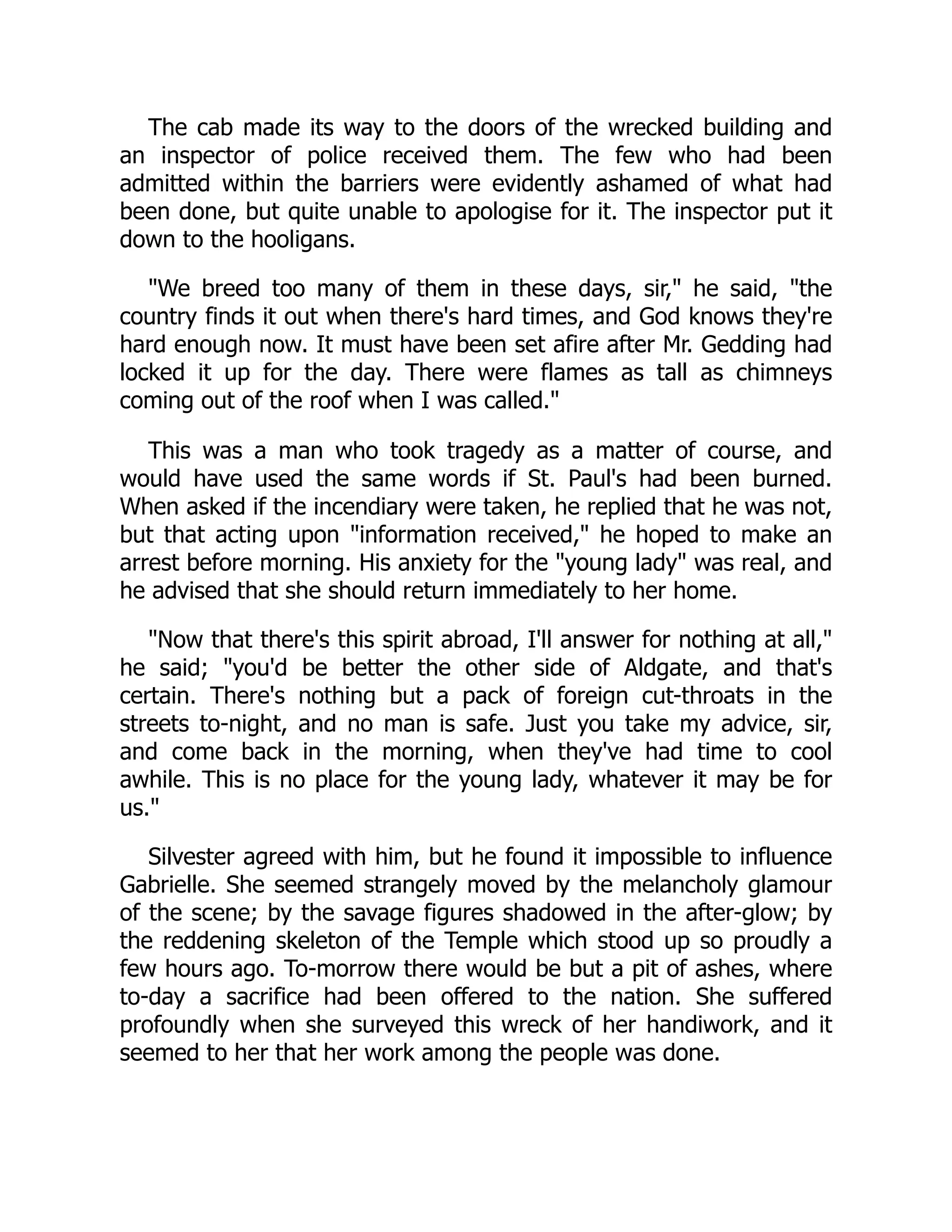 The cab made its way to the doors of the wrecked building and
an inspector of police received them. The few who had been
admitted within the barriers were evidently ashamed of what had
been done, but quite unable to apologise for it. The inspector put it
down to the hooligans.
"We breed too many of them in these days, sir," he said, "the
country finds it out when there's hard times, and God knows they're
hard enough now. It must have been set afire after Mr. Gedding had
locked it up for the day. There were flames as tall as chimneys
coming out of the roof when I was called."
This was a man who took tragedy as a matter of course, and
would have used the same words if St. Paul's had been burned.
When asked if the incendiary were taken, he replied that he was not,
but that acting upon "information received," he hoped to make an
arrest before morning. His anxiety for the "young lady" was real, and
he advised that she should return immediately to her home.
"Now that there's this spirit abroad, I'll answer for nothing at all,"
he said; "you'd be better the other side of Aldgate, and that's
certain. There's nothing but a pack of foreign cut-throats in the
streets to-night, and no man is safe. Just you take my advice, sir,
and come back in the morning, when they've had time to cool
awhile. This is no place for the young lady, whatever it may be for
us."
Silvester agreed with him, but he found it impossible to influence
Gabrielle. She seemed strangely moved by the melancholy glamour
of the scene; by the savage figures shadowed in the after-glow; by
the reddening skeleton of the Temple which stood up so proudly a
few hours ago. To-morrow there would be but a pit of ashes, where
to-day a sacrifice had been offered to the nation. She suffered
profoundly when she surveyed this wreck of her handiwork, and it
seemed to her that her work among the people was done.
 