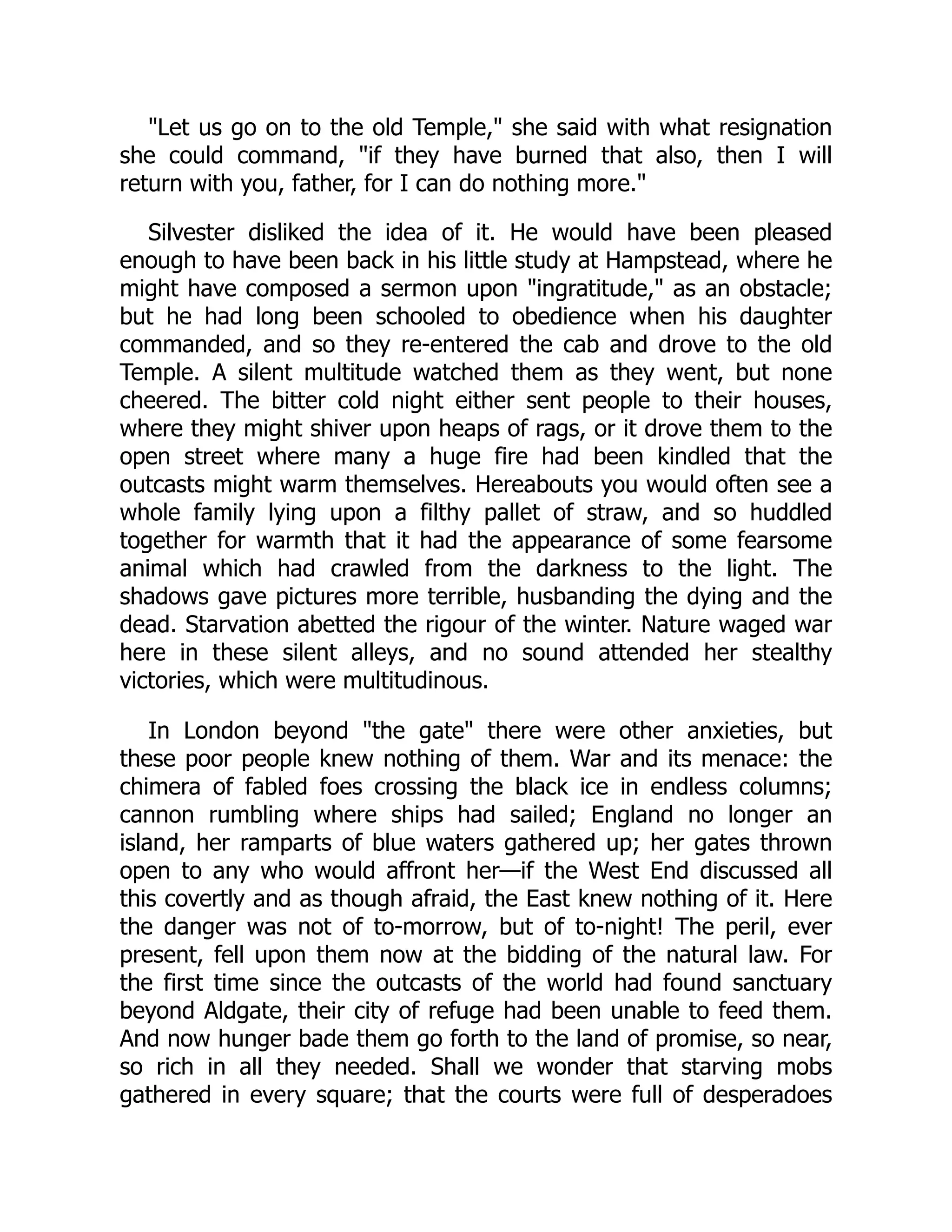 "Let us go on to the old Temple," she said with what resignation
she could command, "if they have burned that also, then I will
return with you, father, for I can do nothing more."
Silvester disliked the idea of it. He would have been pleased
enough to have been back in his little study at Hampstead, where he
might have composed a sermon upon "ingratitude," as an obstacle;
but he had long been schooled to obedience when his daughter
commanded, and so they re-entered the cab and drove to the old
Temple. A silent multitude watched them as they went, but none
cheered. The bitter cold night either sent people to their houses,
where they might shiver upon heaps of rags, or it drove them to the
open street where many a huge fire had been kindled that the
outcasts might warm themselves. Hereabouts you would often see a
whole family lying upon a filthy pallet of straw, and so huddled
together for warmth that it had the appearance of some fearsome
animal which had crawled from the darkness to the light. The
shadows gave pictures more terrible, husbanding the dying and the
dead. Starvation abetted the rigour of the winter. Nature waged war
here in these silent alleys, and no sound attended her stealthy
victories, which were multitudinous.
In London beyond "the gate" there were other anxieties, but
these poor people knew nothing of them. War and its menace: the
chimera of fabled foes crossing the black ice in endless columns;
cannon rumbling where ships had sailed; England no longer an
island, her ramparts of blue waters gathered up; her gates thrown
open to any who would affront her—if the West End discussed all
this covertly and as though afraid, the East knew nothing of it. Here
the danger was not of to-morrow, but of to-night! The peril, ever
present, fell upon them now at the bidding of the natural law. For
the first time since the outcasts of the world had found sanctuary
beyond Aldgate, their city of refuge had been unable to feed them.
And now hunger bade them go forth to the land of promise, so near,
so rich in all they needed. Shall we wonder that starving mobs
gathered in every square; that the courts were full of desperadoes
 