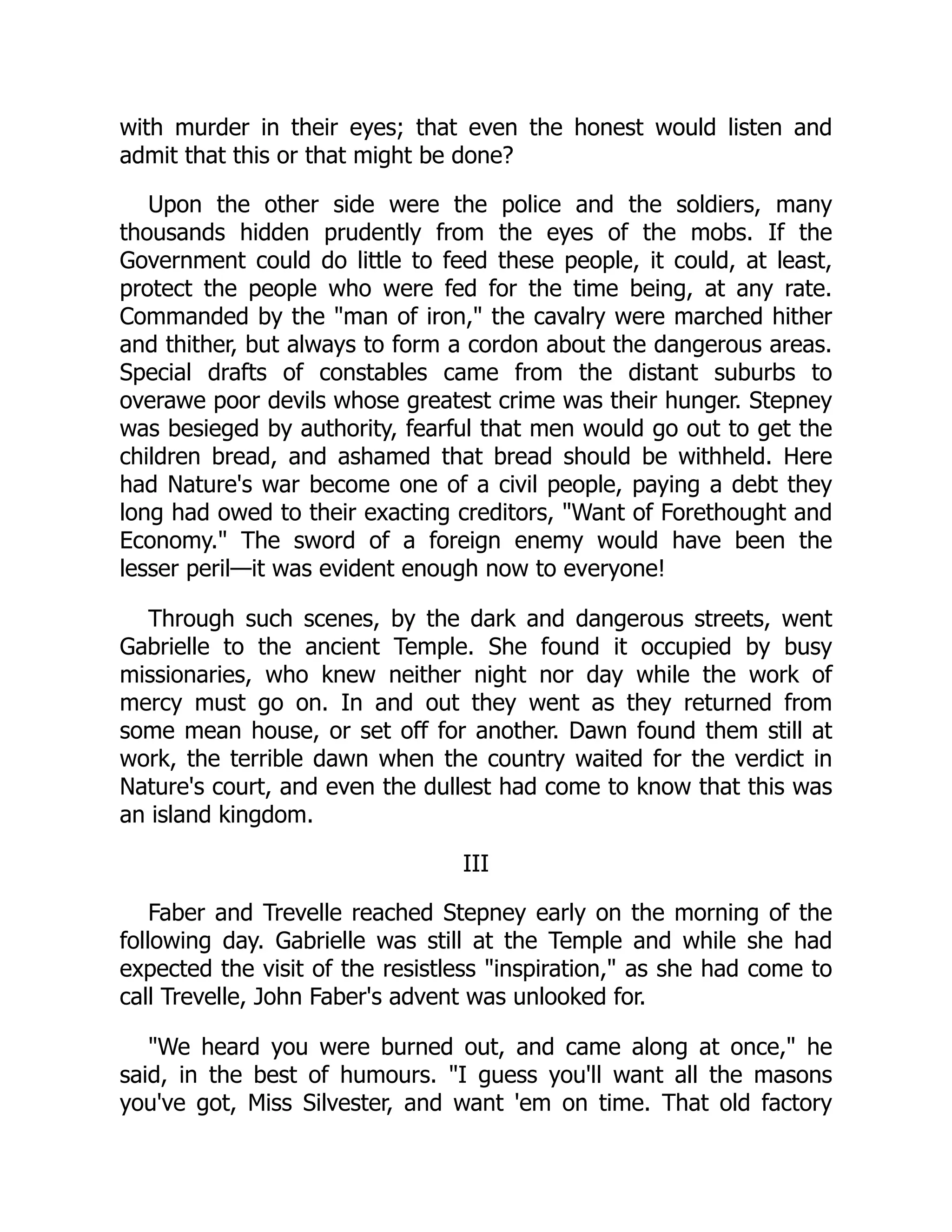 with murder in their eyes; that even the honest would listen and
admit that this or that might be done?
Upon the other side were the police and the soldiers, many
thousands hidden prudently from the eyes of the mobs. If the
Government could do little to feed these people, it could, at least,
protect the people who were fed for the time being, at any rate.
Commanded by the "man of iron," the cavalry were marched hither
and thither, but always to form a cordon about the dangerous areas.
Special drafts of constables came from the distant suburbs to
overawe poor devils whose greatest crime was their hunger. Stepney
was besieged by authority, fearful that men would go out to get the
children bread, and ashamed that bread should be withheld. Here
had Nature's war become one of a civil people, paying a debt they
long had owed to their exacting creditors, "Want of Forethought and
Economy." The sword of a foreign enemy would have been the
lesser peril—it was evident enough now to everyone!
Through such scenes, by the dark and dangerous streets, went
Gabrielle to the ancient Temple. She found it occupied by busy
missionaries, who knew neither night nor day while the work of
mercy must go on. In and out they went as they returned from
some mean house, or set off for another. Dawn found them still at
work, the terrible dawn when the country waited for the verdict in
Nature's court, and even the dullest had come to know that this was
an island kingdom.
III
Faber and Trevelle reached Stepney early on the morning of the
following day. Gabrielle was still at the Temple and while she had
expected the visit of the resistless "inspiration," as she had come to
call Trevelle, John Faber's advent was unlooked for.
"We heard you were burned out, and came along at once," he
said, in the best of humours. "I guess you'll want all the masons
you've got, Miss Silvester, and want 'em on time. That old factory
 