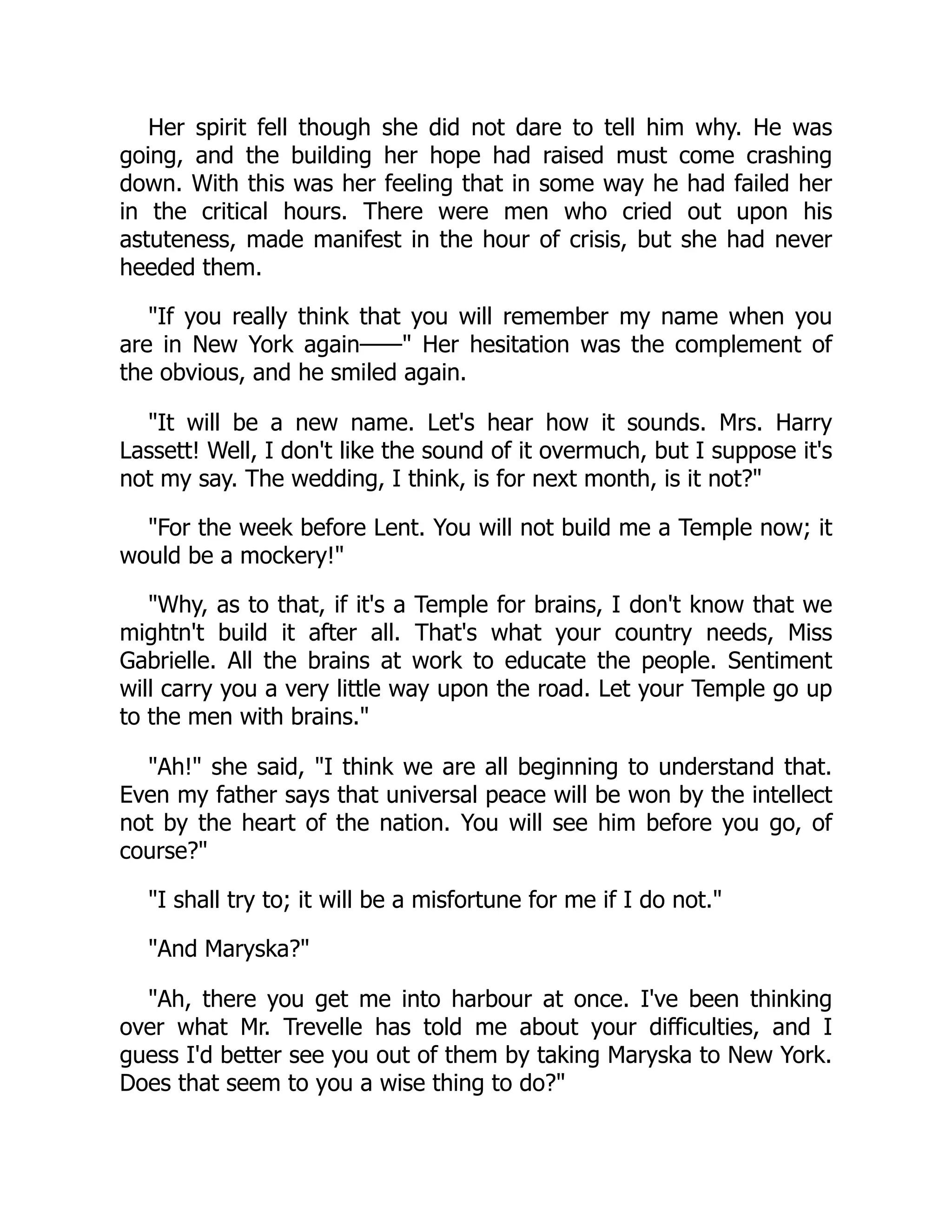 Her spirit fell though she did not dare to tell him why. He was
going, and the building her hope had raised must come crashing
down. With this was her feeling that in some way he had failed her
in the critical hours. There were men who cried out upon his
astuteness, made manifest in the hour of crisis, but she had never
heeded them.
"If you really think that you will remember my name when you
are in New York again——" Her hesitation was the complement of
the obvious, and he smiled again.
"It will be a new name. Let's hear how it sounds. Mrs. Harry
Lassett! Well, I don't like the sound of it overmuch, but I suppose it's
not my say. The wedding, I think, is for next month, is it not?"
"For the week before Lent. You will not build me a Temple now; it
would be a mockery!"
"Why, as to that, if it's a Temple for brains, I don't know that we
mightn't build it after all. That's what your country needs, Miss
Gabrielle. All the brains at work to educate the people. Sentiment
will carry you a very little way upon the road. Let your Temple go up
to the men with brains."
"Ah!" she said, "I think we are all beginning to understand that.
Even my father says that universal peace will be won by the intellect
not by the heart of the nation. You will see him before you go, of
course?"
"I shall try to; it will be a misfortune for me if I do not."
"And Maryska?"
"Ah, there you get me into harbour at once. I've been thinking
over what Mr. Trevelle has told me about your difficulties, and I
guess I'd better see you out of them by taking Maryska to New York.
Does that seem to you a wise thing to do?"
 