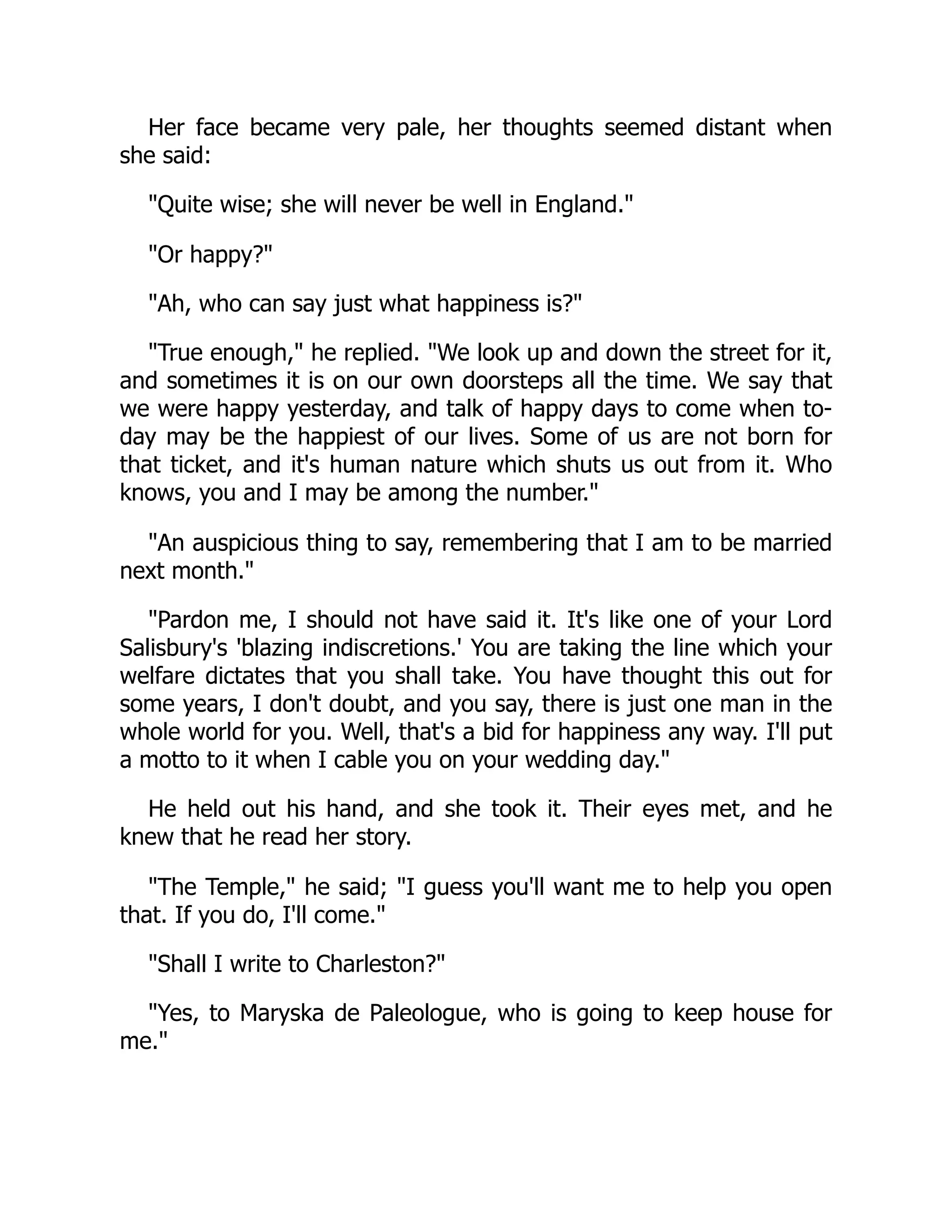 Her face became very pale, her thoughts seemed distant when
she said:
"Quite wise; she will never be well in England."
"Or happy?"
"Ah, who can say just what happiness is?"
"True enough," he replied. "We look up and down the street for it,
and sometimes it is on our own doorsteps all the time. We say that
we were happy yesterday, and talk of happy days to come when to-
day may be the happiest of our lives. Some of us are not born for
that ticket, and it's human nature which shuts us out from it. Who
knows, you and I may be among the number."
"An auspicious thing to say, remembering that I am to be married
next month."
"Pardon me, I should not have said it. It's like one of your Lord
Salisbury's 'blazing indiscretions.' You are taking the line which your
welfare dictates that you shall take. You have thought this out for
some years, I don't doubt, and you say, there is just one man in the
whole world for you. Well, that's a bid for happiness any way. I'll put
a motto to it when I cable you on your wedding day."
He held out his hand, and she took it. Their eyes met, and he
knew that he read her story.
"The Temple," he said; "I guess you'll want me to help you open
that. If you do, I'll come."
"Shall I write to Charleston?"
"Yes, to Maryska de Paleologue, who is going to keep house for
me."
 