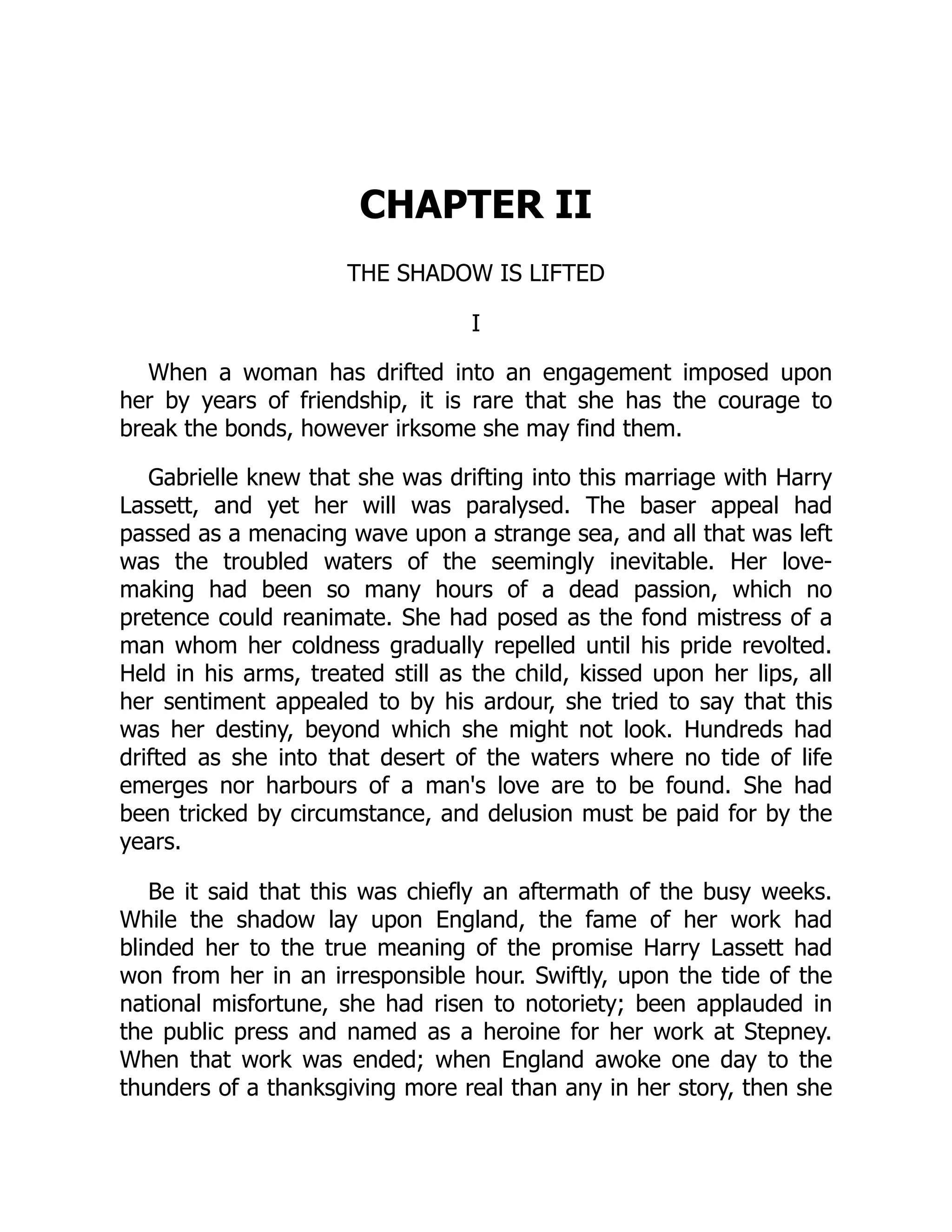 CHAPTER II
THE SHADOW IS LIFTED
I
When a woman has drifted into an engagement imposed upon
her by years of friendship, it is rare that she has the courage to
break the bonds, however irksome she may find them.
Gabrielle knew that she was drifting into this marriage with Harry
Lassett, and yet her will was paralysed. The baser appeal had
passed as a menacing wave upon a strange sea, and all that was left
was the troubled waters of the seemingly inevitable. Her love-
making had been so many hours of a dead passion, which no
pretence could reanimate. She had posed as the fond mistress of a
man whom her coldness gradually repelled until his pride revolted.
Held in his arms, treated still as the child, kissed upon her lips, all
her sentiment appealed to by his ardour, she tried to say that this
was her destiny, beyond which she might not look. Hundreds had
drifted as she into that desert of the waters where no tide of life
emerges nor harbours of a man's love are to be found. She had
been tricked by circumstance, and delusion must be paid for by the
years.
Be it said that this was chiefly an aftermath of the busy weeks.
While the shadow lay upon England, the fame of her work had
blinded her to the true meaning of the promise Harry Lassett had
won from her in an irresponsible hour. Swiftly, upon the tide of the
national misfortune, she had risen to notoriety; been applauded in
the public press and named as a heroine for her work at Stepney.
When that work was ended; when England awoke one day to the
thunders of a thanksgiving more real than any in her story, then she
 