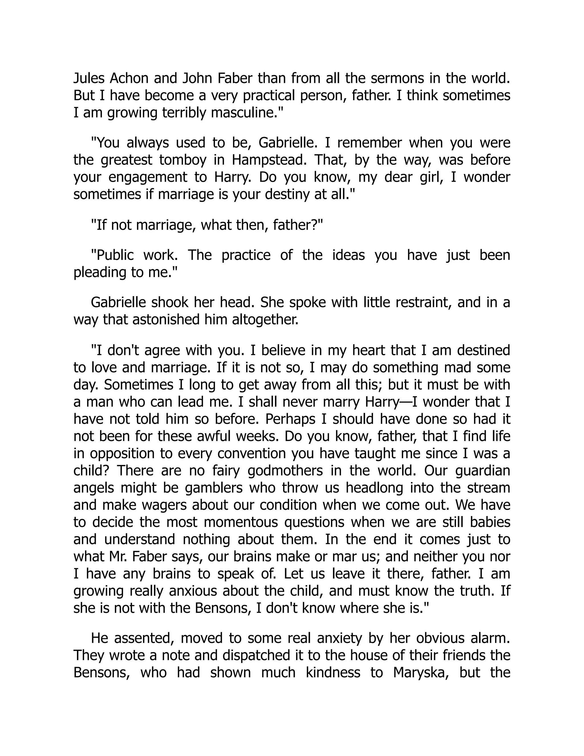 Jules Achon and John Faber than from all the sermons in the world.
But I have become a very practical person, father. I think sometimes
I am growing terribly masculine."
"You always used to be, Gabrielle. I remember when you were
the greatest tomboy in Hampstead. That, by the way, was before
your engagement to Harry. Do you know, my dear girl, I wonder
sometimes if marriage is your destiny at all."
"If not marriage, what then, father?"
"Public work. The practice of the ideas you have just been
pleading to me."
Gabrielle shook her head. She spoke with little restraint, and in a
way that astonished him altogether.
"I don't agree with you. I believe in my heart that I am destined
to love and marriage. If it is not so, I may do something mad some
day. Sometimes I long to get away from all this; but it must be with
a man who can lead me. I shall never marry Harry—I wonder that I
have not told him so before. Perhaps I should have done so had it
not been for these awful weeks. Do you know, father, that I find life
in opposition to every convention you have taught me since I was a
child? There are no fairy godmothers in the world. Our guardian
angels might be gamblers who throw us headlong into the stream
and make wagers about our condition when we come out. We have
to decide the most momentous questions when we are still babies
and understand nothing about them. In the end it comes just to
what Mr. Faber says, our brains make or mar us; and neither you nor
I have any brains to speak of. Let us leave it there, father. I am
growing really anxious about the child, and must know the truth. If
she is not with the Bensons, I don't know where she is."
He assented, moved to some real anxiety by her obvious alarm.
They wrote a note and dispatched it to the house of their friends the
Bensons, who had shown much kindness to Maryska, but the
 