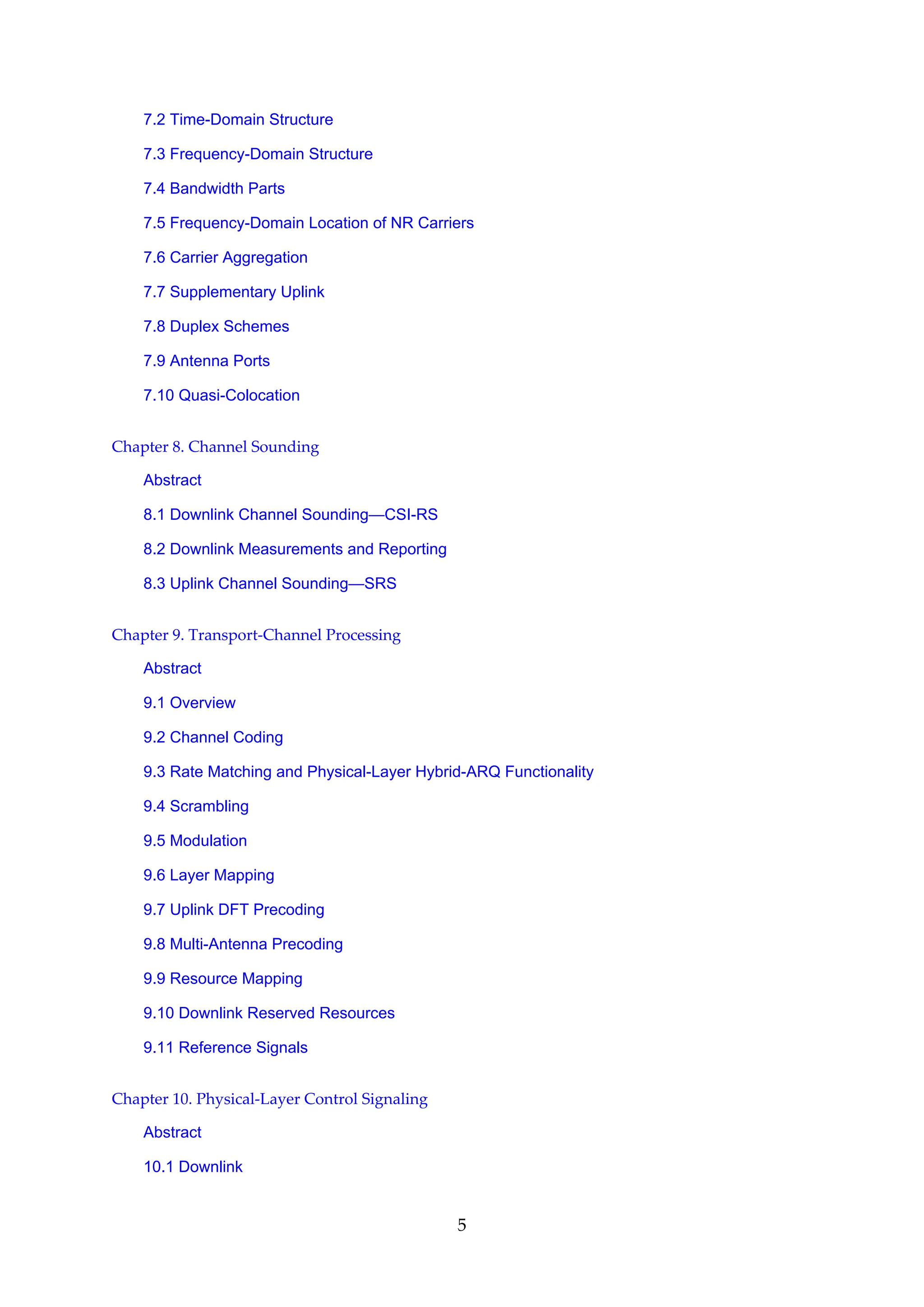 7.2 Time-Domain Structure
7.3 Frequency-Domain Structure
7.4 Bandwidth Parts
7.5 Frequency-Domain Location of NR Carriers
7.6 Carrier Aggregation
7.7 Supplementary Uplink
7.8 Duplex Schemes
7.9 Antenna Ports
7.10 Quasi-Colocation
Chapter 8. Channel Sounding
Abstract
8.1 Downlink Channel Sounding—CSI-RS
8.2 Downlink Measurements and Reporting
8.3 Uplink Channel Sounding—SRS
Chapter 9. Transport-Channel Processing
Abstract
9.1 Overview
9.2 Channel Coding
9.3 Rate Matching and Physical-Layer Hybrid-ARQ Functionality
9.4 Scrambling
9.5 Modulation
9.6 Layer Mapping
9.7 Uplink DFT Precoding
9.8 Multi-Antenna Precoding
9.9 Resource Mapping
9.10 Downlink Reserved Resources
9.11 Reference Signals
Chapter 10. Physical-Layer Control Signaling
Abstract
10.1 Downlink
5
 