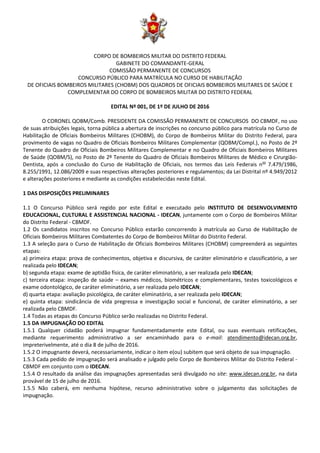 CORPO DE BOMBEIROS MILITAR DO DISTRITO FEDERAL
GABINETE DO COMANDANTE-GERAL
COMISSÃO PERMANENTE DE CONCURSOS
CONCURSO PÚBLICO PARA MATRÍCULA NO CURSO DE HABILITAÇÃO
DE OFICIAIS BOMBEIROS MILITARES (CHOBM) DOS QUADROS DE OFICIAIS BOMBEIROS MILITARES DE SAÚDE E
COMPLEMENTAR DO CORPO DE BOMBEIROS MILITAR DO DISTRITO FEDERAL
EDITAL Nº 001, DE 1º DE JULHO DE 2016
O CORONEL QOBM/Comb. PRESIDENTE DA COMISSÃO PERMANENTE DE CONCURSOS DO CBMDF, no uso
de suas atribuições legais, torna pública a abertura de inscrições no concurso público para matrícula no Curso de
Habilitação de Oficiais Bombeiros Militares (CHOBM), do Corpo de Bombeiros Militar do Distrito Federal, para
provimento de vagas no Quadro de Oficiais Bombeiros Militares Complementar (QOBM/Compl.), no Posto de 2º
Tenente do Quadro de Oficiais Bombeiros Militares Complementar e no Quadro de Oficiais Bombeiros Militares
de Saúde (QOBM/S), no Posto de 2º Tenente do Quadro de Oficiais Bombeiros Militares de Médico e Cirurgião-
Dentista, após a conclusão do Curso de Habilitação de Oficiais, nos termos das Leis Federais nos
7.479/1986,
8.255/1991, 12.086/2009 e suas respectivas alterações posteriores e regulamentos; da Lei Distrital nº 4.949/2012
e alterações posteriores e mediante as condições estabelecidas neste Edital.
1 DAS DISPOSIÇÕES PRELIMINARES
1.1 O Concurso Público será regido por este Edital e executado pelo INSTITUTO DE DESENVOLVIMENTO
EDUCACIONAL, CULTURAL E ASSISTENCIAL NACIONAL - IDECAN, juntamente com o Corpo de Bombeiros Militar
do Distrito Federal - CBMDF.
1.2 Os candidatos inscritos no Concurso Público estarão concorrendo à matrícula ao Curso de Habilitação de
Oficiais Bombeiros Militares Combatentes do Corpo de Bombeiros Militar do Distrito Federal.
1.3 A seleção para o Curso de Habilitação de Oficiais Bombeiros Militares (CHOBM) compreenderá as seguintes
etapas:
a) primeira etapa: prova de conhecimentos, objetiva e discursiva, de caráter eliminatório e classificatório, a ser
realizada pelo IDECAN;
b) segunda etapa: exame de aptidão física, de caráter eliminatório, a ser realizada pelo IDECAN;
c) terceira etapa: inspeção de saúde – exames médicos, biométricos e complementares, testes toxicológicos e
exame odontológico, de caráter eliminatório, a ser realizada pelo IDECAN;
d) quarta etapa: avaliação psicológica, de caráter eliminatório, a ser realizada pelo IDECAN;
e) quinta etapa: sindicância de vida pregressa e investigação social e funcional, de caráter eliminatório, a ser
realizada pelo CBMDF.
1.4 Todas as etapas do Concurso Público serão realizadas no Distrito Federal.
1.5 DA IMPUGNAÇÃO DO EDITAL
1.5.1 Qualquer cidadão poderá impugnar fundamentadamente este Edital, ou suas eventuais retificações,
mediante requerimento administrativo a ser encaminhado para o e-mail: atendimento@idecan.org.br,
impreterivelmente, até o dia 8 de julho de 2016.
1.5.2 O impugnante deverá, necessariamente, indicar o item e(ou) subitem que será objeto de sua impugnação.
1.5.3 Cada pedido de impugnação será analisado e julgado pelo Corpo de Bombeiros Militar do Distrito Federal -
CBMDF em conjunto com o IDECAN.
1.5.4 O resultado da análise das impugnações apresentadas será divulgado no site: www.idecan.org.br, na data
provável de 15 de julho de 2016.
1.5.5 Não caberá, em nenhuma hipótese, recurso administrativo sobre o julgamento das solicitações de
impugnação.
 