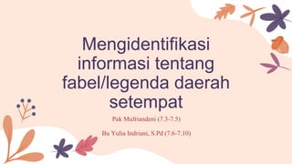 Mengidentifikasi
informasi tentang
fabel/legenda daerah
setempat
Pak Mufriandeni (7.3-7.5)
Bu Yulia Indriani, S.Pd (7.6-7.10)
 