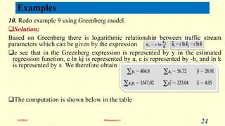 10. Redo example 9 using Greenberg model.
Solution:
Based on Greenberg there is logarithmic relationship between traffic stream
parameters which can be given by the expression
e see that in the Greenberg expression is represented by y in the estimated
regression function, c ln kj is represented by a, c is represented by -b, and ln k
is represented by x. We therefore obtain
The computation is shown below in the table
5/8/2024 Mohammed A. 24
Examples
 