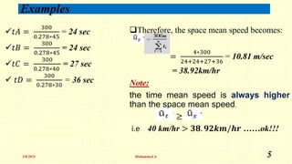 Examples
𝑡𝐴 =
300
0.278∗45
= 24 sec
𝑡𝐵 =
300
0.278∗45
= 24 sec
𝑡𝐶 =
300
0.278∗40
= 27 sec
 𝑡𝐷 =
300
0.278∗30
= 36 sec
Therefore, the space mean speed becomes:
=
4∗300
24+24+27+36
= 10.81 m/sec
= 38.92km/hr
Note:
the time mean speed is always higher
than the space mean speed.
≥
i.e 40 km/hr > 𝟑𝟖. 𝟗𝟐𝒌𝒎/𝒉𝒓 ……ok!!!
5/8/2024 Mohammed A. 5
 