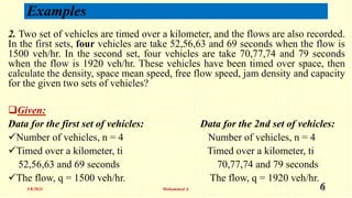 Examples
2. Two set of vehicles are timed over a kilometer, and the flows are also recorded.
In the first sets, four vehicles are take 52,56,63 and 69 seconds when the flow is
1500 veh/hr. In the second set, four vehicles are take 70,77,74 and 79 seconds
when the flow is 1920 veh/hr. These vehicles have been timed over space, then
calculate the density, space mean speed, free flow speed, jam density and capacity
for the given two sets of vehicles?
Given:
Data for the first set of vehicles: Data for the 2nd set of vehicles:
Number of vehicles, n = 4 Number of vehicles, n = 4
Timed over a kilometer, ti Timed over a kilometer, ti
52,56,63 and 69 seconds 70,77,74 and 79 seconds
The flow, q = 1500 veh/hr. The flow, q = 1920 veh/hr.
5/8/2024 Mohammed A. 6
 