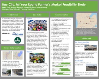 Goal Statement Case Studies Recommendations
Potential Sites
To promote a stronger economic
base by working with the Bay Area
Chamber of Commerce and other
stakeholders to assist in the planning
and development of a year-round
community market through an
inventory and analysis of local
assets and conditions and providing
preliminary recommendations.
Prepared for:
Prepared by:
Saginaw
The Downtown Saginaw Farmers’
Market is located 12.8 miles away from
Bay City in the heart of Saginaw. The
market season begins in May and ends
in October on Monday’s,
Wednesday’s, and Friday’s from 10AM
to 3PM and Saturday’s 9AM-1PM. In
2017 Saginaw has plans to open a
year-round market. This market will
include an outdoor pavilion, a year-
round indoor market, food processing,
retail & office space, and commercial
kitchens in 100,000 square-feet of mixed
commercial zone.
Midland
The Midland Famers Market is located
19.3 miles from the Bay City Market. The
market is also open from May to
October on Wednesday’s and
Saturday’s from 7AM to 12PM. There is
currently a waiting list for this market.
They have a excellent customer
following and a developing foodie
population.
Bay County Market Site
Address: 108 Adams Street
Cost: $247,950
This location is where the current county
market is as well as the flea market.
There is a large pavilion and an
adjacent vacant building for the
potential for the market to be year-
round.
Riverfront Site
Address: 1210 N Water Street
Cost: $100,250
The Riverfront site also includes a
parking lot and a adjacent vacant
building.
Map of Case Study Sites including:
Midland Area Farmers Market, Downtown
Saginaw Farmers Market, Kalamazoo
Farmers Market, Allen Street Market, Flint
Farmers Market, Lansing City Market, Fulton
Street Farmers Market
Current Market Locations
Bay City, MI Year Round Farmer’s Market Feasibility Study
Kevin Choi, Andrew Bennetts, Lauren McGuire, Sarah Wallace
Michigan State University Planning Practicum
The Kellogg Foundation defined the
main difficulties of markets as:
1. Difficulty attracting farmers
2. Insufficient customers
3. Inability to meet vendors’ financial
expectations
4. Inability for small growers to meet
food demands
5. Over-reliance on federal food
programs/ lack of cash sales
6. Insufficient community buy-in
7. Difficulty in keeping the market
producer-only
To solve these difficulties we have
come up with these
recommendations:
1. Join Michigan Farmers Market
Association
2. Plan market times around the
Midland and Saginaw Markets
3. Begin social media presence
including Facebook, Twitter,
Instagram, Snapchat etc.
4. Offer SNAP/ WIC cash and credit
5. Recruit vendors from both the
Saginaw and Midland markets
6. Hire a full-time market manager
7. Pursue riverfront site as future
farmers market site
Currently there are two farmers
markets in Bay City, the Bay City
Farmers Market and the Bay County
Farmers Market. They are both
seasonal markets open during the
summer.
 