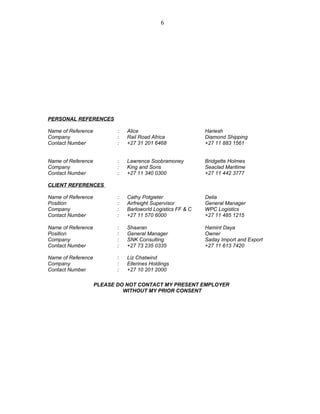 PERSONAL REFERENCES
Name of Reference
Company
Contact Number
:
:
:
Alice
Rail Road Africa
+27 31 201 6468
Hariesh
Diamond Shipping
+27 11 883 1561
Name of Reference
Company
Contact Number
:
:
:
Lawrence Soobramoney
King and Sons
+27 11 340 0300
Bridgette Holmes
Seaclad Maritime
+27 11 442 3777
CLIENT REFERENCES
Name of Reference
Position
Company
Contact Number
:
:
:
:
Cathy Potgieter
Airfreight Supervisor
Barloworld Logistics FF & C
+27 11 570 6000
Delia
General Manager
WPC Logistics
+27 11 485 1215
Name of Reference
Position
Company
Contact Number
:
:
:
:
Shaaran
General Manager
SNK Consulting
+27 73 235 0335
Hamint Daya
Owner
Saday Import and Export
+27 11 613 7420
Name of Reference
Company
Contact Number
:
:
:
Liz Chatwind
Ellerines Holdings
+27 10 201 2000
PLEASE DO NOT CONTACT MY PRESENT EMPLOYER
WITHOUT MY PRIOR CONSENT
6
 