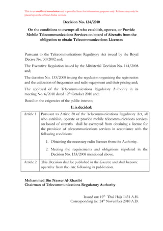 This is an unofficial translation and is provided here for information purposes only. Reliance may only be
placed upon the official Arabic version.
Decision No. 124/2010
On the conditions to exempt all who establish, operate, or Provide
Mobile Telecommunications Services on board of Aircrafts from the
obligation to obtain Telecommunications Licenses
Pursuant to the Telecommunications Regulatory Act issued by the Royal
Decree No. 30/2002 and;
The Executive Regulation issued by the Ministerial Decision No. 144/2008
and;
The decision No. 133/2008 issuing the regulation organizing the registration
and the utilization of frequencies and radio equipment and their pricing and;
The approval of the Telecommunications Regulatory Authority in its
meeting No. 6/2010 dated 12th
October 2010 and;
Based on the exigencies of the public interest;
It is decided:
Article 1 Pursuant to Article 20 of the Telecommunications Regulatory Act, all
who establish, operate or provide mobile telecommunications services
on board of aircrafts shall be exempted from obtaining a license for
the provision of telecommunications services in accordance with the
following conditions:
1. Obtaining the necessary radio licenses from the Authority.
2. Meeting the requirements and obligations stipulated in the
Decision No. 133/2008 mentioned above.
Article 2 This Decision shall be published in the Gazette and shall become
operative from the date following its publication.
Mohammed Bin Nasser Al-Khasibi
Chairman of Telecommunications Regulatory Authority
Issued on: 19th
Thul Haja 1431 A.H.
Corresponding to: 24th
November 2010 A.D.
 