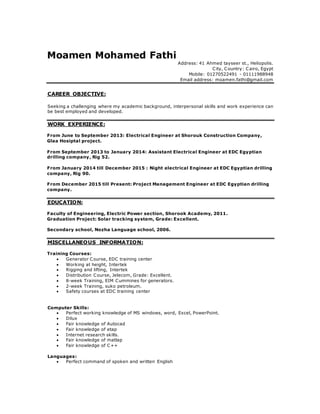 Moamen Mohamed Fathi
Address: 41 Ahmed tayseer st., Heliopolis.
City, Country: Cairo, Egypt
Mobile: 01270522491 - 01111988948
Email address: moamen.fathi@gmail.com
OBJECTIVE:CAREER
Seeking a challenging where my academic background, interpersonal skills and work experience can
be best employed and developed.
:WORK EXPERIENCE
From June to September 2013: Electrical Engineer at Shorouk Construction Company,
Glaa Hosiptal project.
From September 2013 to January 2014: Assistant Electrical Engineer at EDC Egyptian
drilling company, Rig 52.
From January 2014 till December 2015 : Night electrical Engineer at EDC Egyptian drilling
company, Rig 90.
From December 2015 till Present: Project Management Engineer at EDC Egyptian drilling
company.
:EDUCATION
Faculty of Engineering, Electric Power section, Shorook Academy, 2011.
Graduation Project: Solar tracking system, Grade: Excellent.
Secondary school, Nozha Language school, 2006.
:INFORMATIONMISCELLANEOUS
Training Courses:
 Generator Course, EDC training center
 Working at height, Intertek
 Rigging and lifting, Intertek
 Distribution Course, Jelecom, Grade: Excellent.
 8-week Training, EIM Cummines for generators.
 2-week Training, suko petroleum.
 Safety courses at EDC training center
Computer Skills:
 Perfect working knowledge of MS windows, word, Excel, PowerPoint.
 Dilux
 Fair knowledge of Autocad
 Fair knowledge of etap
 Internet research skills.
 Fair knowledge of matlap
 Fair knowledge of C++
Languages:
 Perfect command of spoken and written English
 