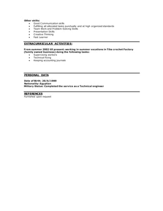 Other skills:
:EXTRACURRICULAR ACTIVITIES
From summer 2002 till present: working in summer vacations in Tiba crochet Factory
(family owned business) doing the following tasks:
 Supervising workers
 Technical fixing
 Keeping accounting journals
PERSONAL DATA
Date of Birth: 20/6/1989
Nationality: Egyptian
Military Status: Completed the service as a Technical engineer
REFERENCES
Furnished upon request
 Good Communication skills
 Fulfilling all allocated tasks punctually and at high organized standards
 Team Work and Problem-Solving Skills
 Presentation Skills
 Creative Thinking
 Fast Learner
 