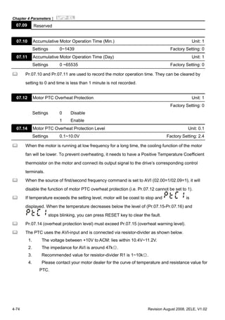 Chapter 4 Parameters|
4-74 Revision August 2008, 2ELE, V1.02
07.09 Reserved
07.10 Accumulative Motor Operation Time (Min.) Unit: 1
Settings 0~1439 Factory Setting: 0
07.11 Accumulative Motor Operation Time (Day) Unit: 1
Settings 0 ~65535 Factory Setting: 0
Pr.07.10 and Pr.07.11 are used to record the motor operation time. They can be cleared by
setting to 0 and time is less than 1 minute is not recorded.
07.12 Motor PTC Overheat Protection Unit: 1
Factory Setting: 0
Settings 0 Disable
1 Enable
07.14 Motor PTC Overheat Protection Level Unit: 0.1
Settings 0.1~10.0V Factory Setting: 2.4
When the motor is running at low frequency for a long time, the cooling function of the motor
fan will be lower. To prevent overheating, it needs to have a Positive Temperature Coefficient
thermoistor on the motor and connect its output signal to the drive’s corresponding control
terminals.
When the source of first/second frequency command is set to AVI (02.00=1/02.09=1), it will
disable the function of motor PTC overheat protection (i.e. Pr.07.12 cannot be set to 1).
If temperature exceeds the setting level, motor will be coast to stop and is
displayed. When the temperature decreases below the level of (Pr.07.15-Pr.07.16) and
stops blinking, you can press RESET key to clear the fault.
Pr.07.14 (overheat protection level) must exceed Pr.07.15 (overheat warning level).
The PTC uses the AVI-input and is connected via resistor-divider as shown below.
1. The voltage between +10V to ACM: lies within 10.4V~11.2V.
2. The impedance for AVI is around 47kΩ.
3. Recommended value for resistor-divider R1 is 1~10kΩ.
4. Please contact your motor dealer for the curve of temperature and resistance value for
PTC.
 