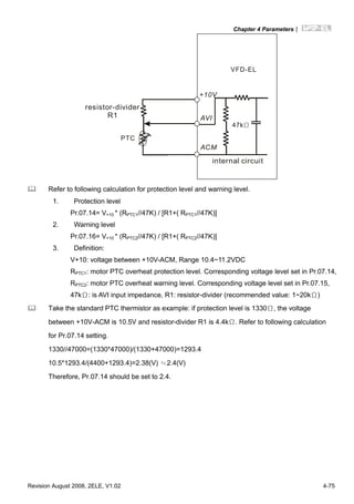 Chapter 4 Parameters|
Revision August 2008, 2ELE, V1.02 4-75
AVI
ACM
+10V
PTC
VFD-EL
47kΩ
resistor-divider
R1
internal circuit
Refer to following calculation for protection level and warning level.
1. Protection level
Pr.07.14= V+10 * (RPTC1//47K) / [R1+( RPTC1//47K)]
2. Warning level
Pr.07.16= V+10 * (RPTC2//47K) / [R1+( RPTC2//47K)]
3. Definition:
V+10: voltage between +10V-ACM, Range 10.4~11.2VDC
RPTC1: motor PTC overheat protection level. Corresponding voltage level set in Pr.07.14,
RPTC2: motor PTC overheat warning level. Corresponding voltage level set in Pr.07.15,
47kΩ: is AVI input impedance, R1: resistor-divider (recommended value: 1~20kΩ)
Take the standard PTC thermistor as example: if protection level is 1330Ω, the voltage
between +10V-ACM is 10.5V and resistor-divider R1 is 4.4kΩ. Refer to following calculation
for Pr.07.14 setting.
1330//47000=(1330*47000)/(1330+47000)=1293.4
10.5*1293.4/(4400+1293.4)=2.38(V) ≒2.4(V)
Therefore, Pr.07.14 should be set to 2.4.
 