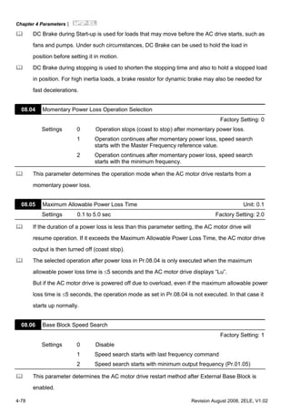 Chapter 4 Parameters|
4-78 Revision August 2008, 2ELE, V1.02
DC Brake during Start-up is used for loads that may move before the AC drive starts, such as
fans and pumps. Under such circumstances, DC Brake can be used to hold the load in
position before setting it in motion.
DC Brake during stopping is used to shorten the stopping time and also to hold a stopped load
in position. For high inertia loads, a brake resistor for dynamic brake may also be needed for
fast decelerations.
08.04 Momentary Power Loss Operation Selection
Factory Setting: 0
Settings 0 Operation stops (coast to stop) after momentary power loss.
1 Operation continues after momentary power loss, speed search
starts with the Master Frequency reference value.
2 Operation continues after momentary power loss, speed search
starts with the minimum frequency.
This parameter determines the operation mode when the AC motor drive restarts from a
momentary power loss.
08.05 Maximum Allowable Power Loss Time Unit: 0.1
Settings 0.1 to 5.0 sec Factory Setting: 2.0
If the duration of a power loss is less than this parameter setting, the AC motor drive will
resume operation. If it exceeds the Maximum Allowable Power Loss Time, the AC motor drive
output is then turned off (coast stop).
The selected operation after power loss in Pr.08.04 is only executed when the maximum
allowable power loss time is ≤5 seconds and the AC motor drive displays “Lu”.
But if the AC motor drive is powered off due to overload, even if the maximum allowable power
loss time is ≤5 seconds, the operation mode as set in Pr.08.04 is not executed. In that case it
starts up normally.
08.06 Base Block Speed Search
Factory Setting: 1
Settings 0 Disable
1 Speed search starts with last frequency command
2 Speed search starts with minimum output frequency (Pr.01.05)
This parameter determines the AC motor drive restart method after External Base Block is
enabled.
 