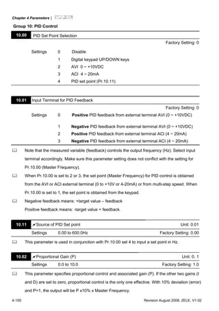 Chapter 4 Parameters|
4-100 Revision August 2008, 2ELE, V1.02
Group 10: PID Control
10.00 PID Set Point Selection
Factory Setting: 0
Settings 0 Disable
1 Digital keypad UP/DOWN keys
2 AVI 0 ~ +10VDC
3 ACI 4 ~ 20mA
4 PID set point (Pr.10.11)
10.01 Input Terminal for PID Feedback
Factory Setting: 0
Settings 0 Positive PID feedback from external terminal AVI (0 ~ +10VDC)
1 Negative PID feedback from external terminal AVI (0 ~ +10VDC)
2 Positive PID feedback from external terminal ACI (4 ~ 20mA)
3 Negative PID feedback from external terminal ACI (4 ~ 20mA)
Note that the measured variable (feedback) controls the output frequency (Hz). Select input
terminal accordingly. Make sure this parameter setting does not conflict with the setting for
Pr.10.00 (Master Frequency).
When Pr.10.00 is set to 2 or 3, the set point (Master Frequency) for PID control is obtained
from the AVI or ACI external terminal (0 to +10V or 4-20mA) or from multi-step speed. When
Pr.10.00 is set to 1, the set point is obtained from the keypad.
Negative feedback means: +target value – feedback
Positive feedback means: -target value + feedback.
10.11 Source of PID Set point Unit: 0.01
Settings 0.00 to 600.0Hz Factory Setting: 0.00
This parameter is used in conjunction with Pr.10.00 set 4 to input a set point in Hz.
10.02 Proportional Gain (P) Unit: 0. 1
Settings 0.0 to 10.0 Factory Setting: 1.0
This parameter specifies proportional control and associated gain (P). If the other two gains (I
and D) are set to zero, proportional control is the only one effective. With 10% deviation (error)
and P=1, the output will be P x10% x Master Frequency.
 