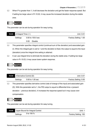 Chapter 4 Parameters|
Revision August 2008, 2ELE, V1.02 4-101
When P is greater than 1, it will decrease the deviation and get the faster response speed. But
if setting too large value in Pr.10.02, it may cause the increased deviation during the stable
area.
NOTE
The parameter can be set during operation for easy tuning.
10.03 Integral Time ( I ) Unit: 0.01
Settings 0.00 to 100.0 sec Factory Setting: 1.00
0.00 Disable
This parameter specifies integral control (continual sum of the deviation) and associated gain
(I). When the integral gain is set to 1 and the deviation is fixed, the output is equal to the input
(deviation) once the integral time setting is attained.
It can use integral time to eliminate the deviation during the stable area. If setting too large
value in Pr.10.03, it may cause lower system response.
NOTE
The parameter can be set during operation for easy tuning.
10.04 Derivative Control (D) Unit: 0.01
Settings 0.00 to 1.00 sec Factory Setting: 0.00
This parameter specifies derivative control (rate of change of the input) and associated gain
(D). With this parameter set to 1, the PID output is equal to differential time x (present
deviation − previous deviation). It increases the response speed but it may cause over-
compensation.
NOTE
The parameter can be set during operation for easy tuning.
10.05 Upper Bound for Integral Control Unit: 1
Settings 0 to 100 % Factory Setting: 100
 