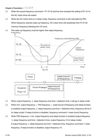 Chapter 4 Parameters|
4-104 Revision August 2008, 2ELE, V1.02
When the actual frequency command > Pr.10.16 and the time exceeds the setting of Pr.10.14,
the AC motor drive will restart.
When the AC motor drive is in sleep mode, frequency command is still calculated by PID.
When frequency reaches wake up frequency, AC motor drive will accelerate from Pr.01.05
minimum frequency following the V/f curve.
The wake up frequency must be higher than sleep frequency.
10.16
10.15
01.05
10.14
Frequency
The limit of
decel. time
frequency calculated by PID
output
frequency
Time
The limit of
accel. time
Fmin Fsleep
Fcmd=0
Fout = 0
lower bound
of frequency
Fmin<Fsleep<
lower bound
of frequency
When output frequency ≤ sleep frequency and time > detection time, it will go in sleep mode.
When min. output frequency ≦ PID frequency ≦ lower bound of frequency and sleep function
is enabled (output frequency ≤ sleep frequency and time > detection time), frequency will be 0
(in sleep mode). If sleep function is disabled, frequency command = lower bound frequency.
When PID frequency < min. output frequency and sleep function is enabled (output frequency
≤ sleep frequency and time > detection time), output frequency =0 (in sleep mode).
If output frequency ≤ sleep frequency but time < detection time, frequency command = lower
frequency. If sleep function is disabled, output frequency =0.
 