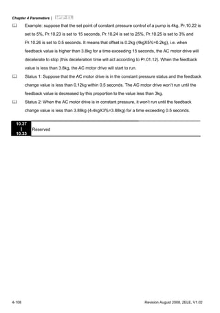 Chapter 4 Parameters|
4-108 Revision August 2008, 2ELE, V1.02
Example: suppose that the set point of constant pressure control of a pump is 4kg, Pr.10.22 is
set to 5%, Pr.10.23 is set to 15 seconds, Pr.10.24 is set to 25%, Pr.10.25 is set to 3% and
Pr.10.26 is set to 0.5 seconds. It means that offset is 0.2kg (4kgX5%=0.2kg), i.e. when
feedback value is higher than 3.8kg for a time exceeding 15 seconds, the AC motor drive will
decelerate to stop (this deceleration time will act according to Pr.01.12). When the feedback
value is less than 3.8kg, the AC motor drive will start to run.
Status 1: Suppose that the AC motor drive is in the constant pressure status and the feedback
change value is less than 0.12kg within 0.5 seconds. The AC motor drive won’t run until the
feedback value is decreased by this proportion to the value less than 3kg.
Status 2: When the AC motor drive is in constant pressure, it won’t run until the feedback
change value is less than 3.88kg (4-4kgX3%=3.88kg) for a time exceeding 0.5 seconds.
10.27
|
10.33
Reserved
 