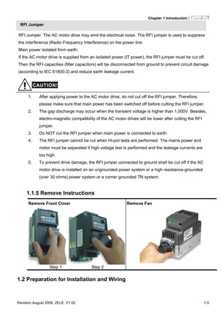 Chapter 1 Introduction|
Revision August 2008, 2ELE, V1.02 1-5
RFI Jumper
RFI Jumper: The AC motor drive may emit the electrical noise. The RFI jumper is used to suppress
the interference (Radio Frequency Interference) on the power line.
Main power isolated from earth:
If the AC motor drive is supplied from an isolated power (IT power), the RFI jumper must be cut off.
Then the RFI capacities (filter capacitors) will be disconnected from ground to prevent circuit damage
(according to IEC 61800-3) and reduce earth leakage current.
CAUTION!
1. After applying power to the AC motor drive, do not cut off the RFI jumper. Therefore,
please make sure that main power has been switched off before cutting the RFI jumper.
2. The gap discharge may occur when the transient voltage is higher than 1,000V. Besides,
electro-magnetic compatibility of the AC motor drives will be lower after cutting the RFI
jumper.
3. Do NOT cut the RFI jumper when main power is connected to earth.
4. The RFI jumper cannot be cut when Hi-pot tests are performed. The mains power and
motor must be separated if high voltage test is performed and the leakage currents are
too high.
5. To prevent drive damage, the RFI jumper connected to ground shall be cut off if the AC
motor drive is installed on an ungrounded power system or a high resistance-grounded
(over 30 ohms) power system or a corner grounded TN system.
1.1.5 Remove Instructions
1.2 Preparation for Installation and Wiring
Remove Front Cover
Step 1 Step 2
Remove Fan
 